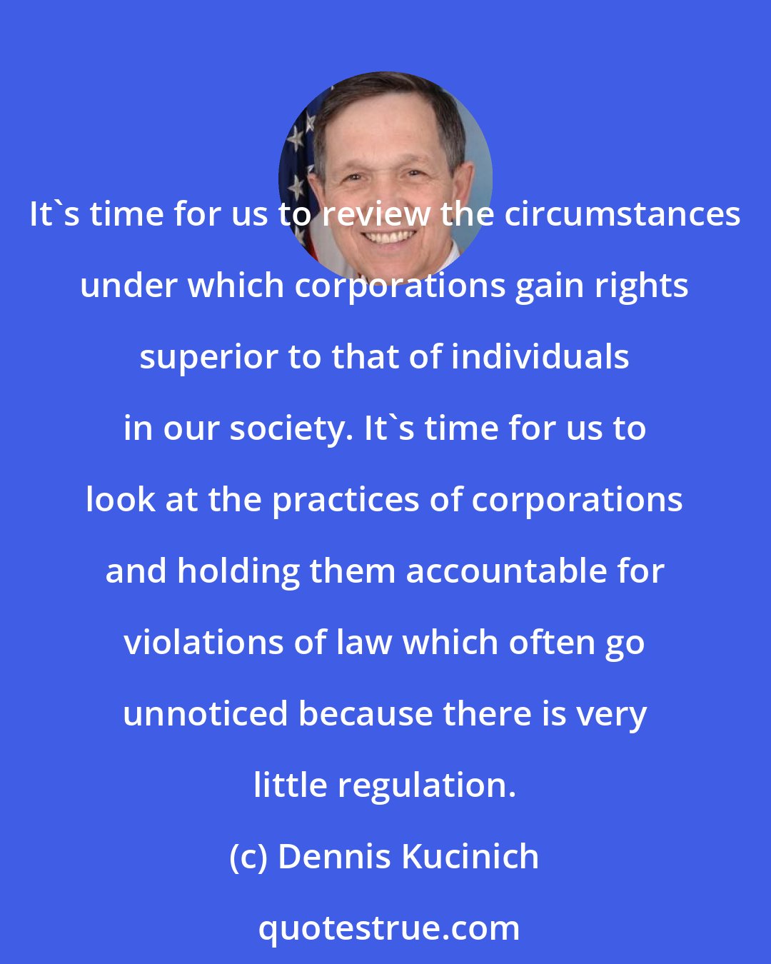 Dennis Kucinich: It's time for us to review the circumstances under which corporations gain rights superior to that of individuals in our society. It's time for us to look at the practices of corporations and holding them accountable for violations of law which often go unnoticed because there is very little regulation.