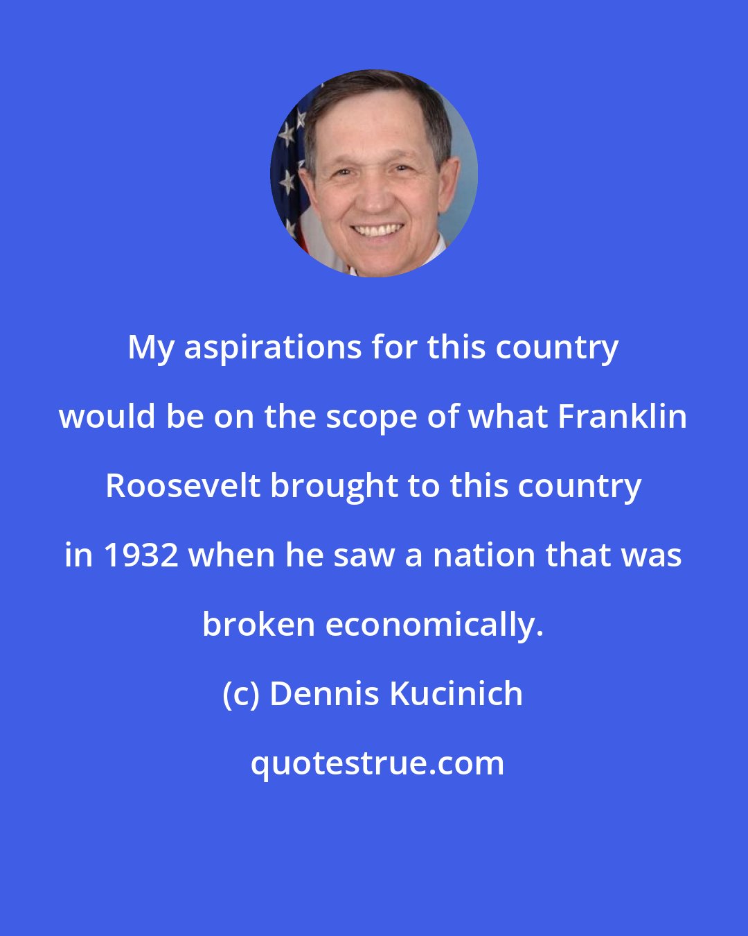 Dennis Kucinich: My aspirations for this country would be on the scope of what Franklin Roosevelt brought to this country in 1932 when he saw a nation that was broken economically.