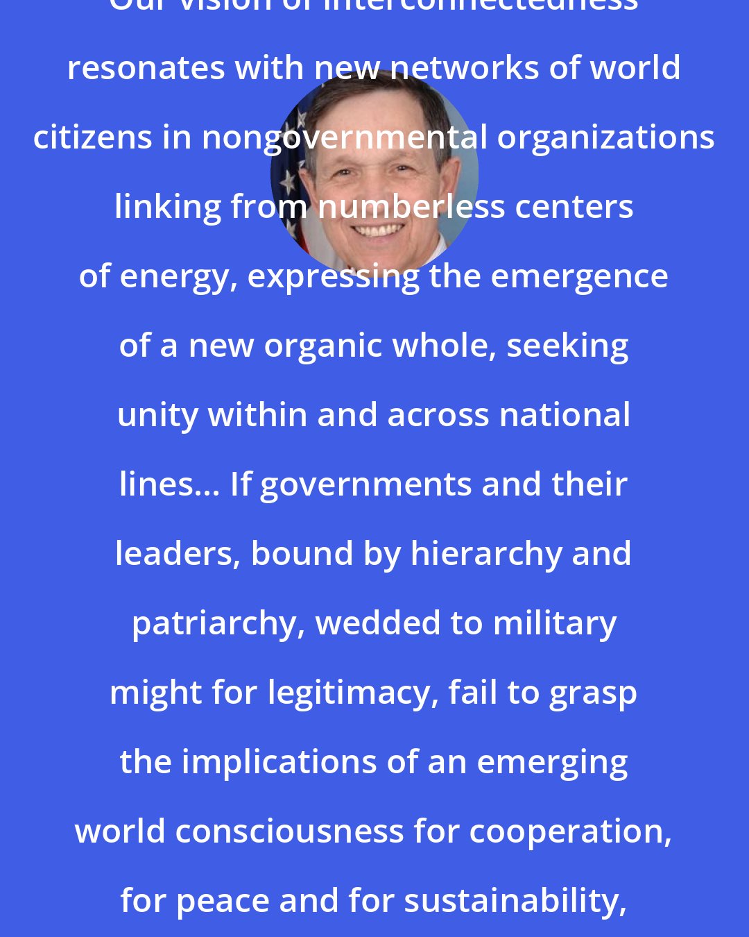 Dennis Kucinich: Our vision of interconnectedness resonates with new networks of world citizens in nongovernmental organizations linking from numberless centers of energy, expressing the emergence of a new organic whole, seeking unity within and across national lines... If governments and their leaders, bound by hierarchy and patriarchy, wedded to military might for legitimacy, fail to grasp the implications of an emerging world consciousness for cooperation, for peace and for sustainability, they may become irrelevant.