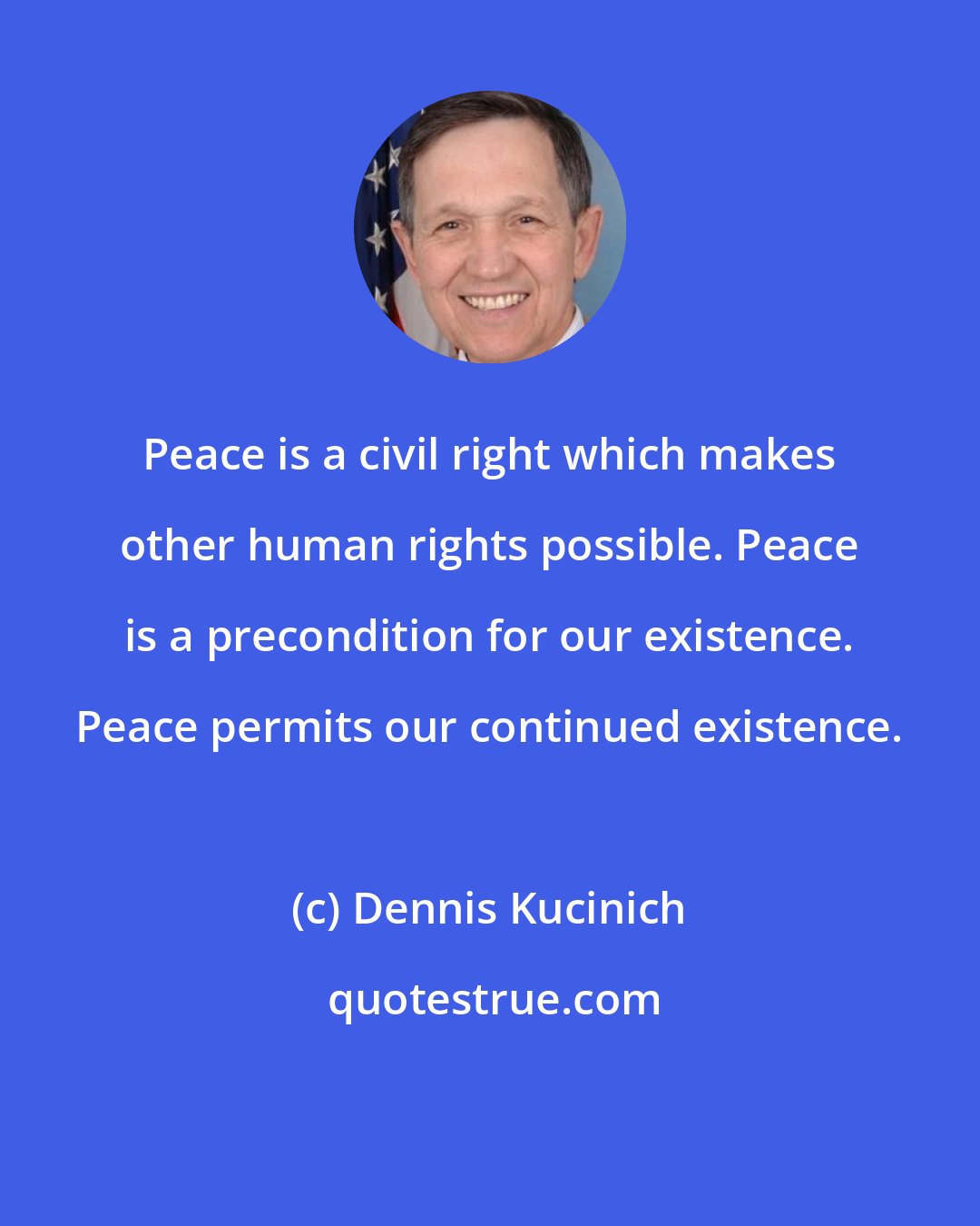 Dennis Kucinich: Peace is a civil right which makes other human rights possible. Peace is a precondition for our existence. Peace permits our continued existence.