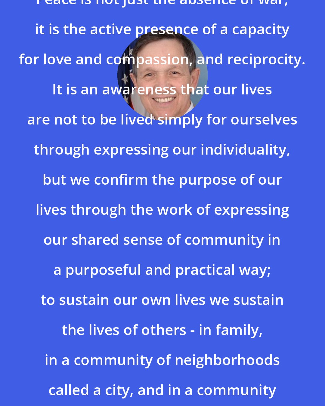 Dennis Kucinich: Peace is not just the absence of war, it is the active presence of a capacity for love and compassion, and reciprocity. It is an awareness that our lives are not to be lived simply for ourselves through expressing our individuality, but we confirm the purpose of our lives through the work of expressing our shared sense of community in a purposeful and practical way; to sustain our own lives we sustain the lives of others - in family, in a community of neighborhoods called a city, and in a community of nations called the world.