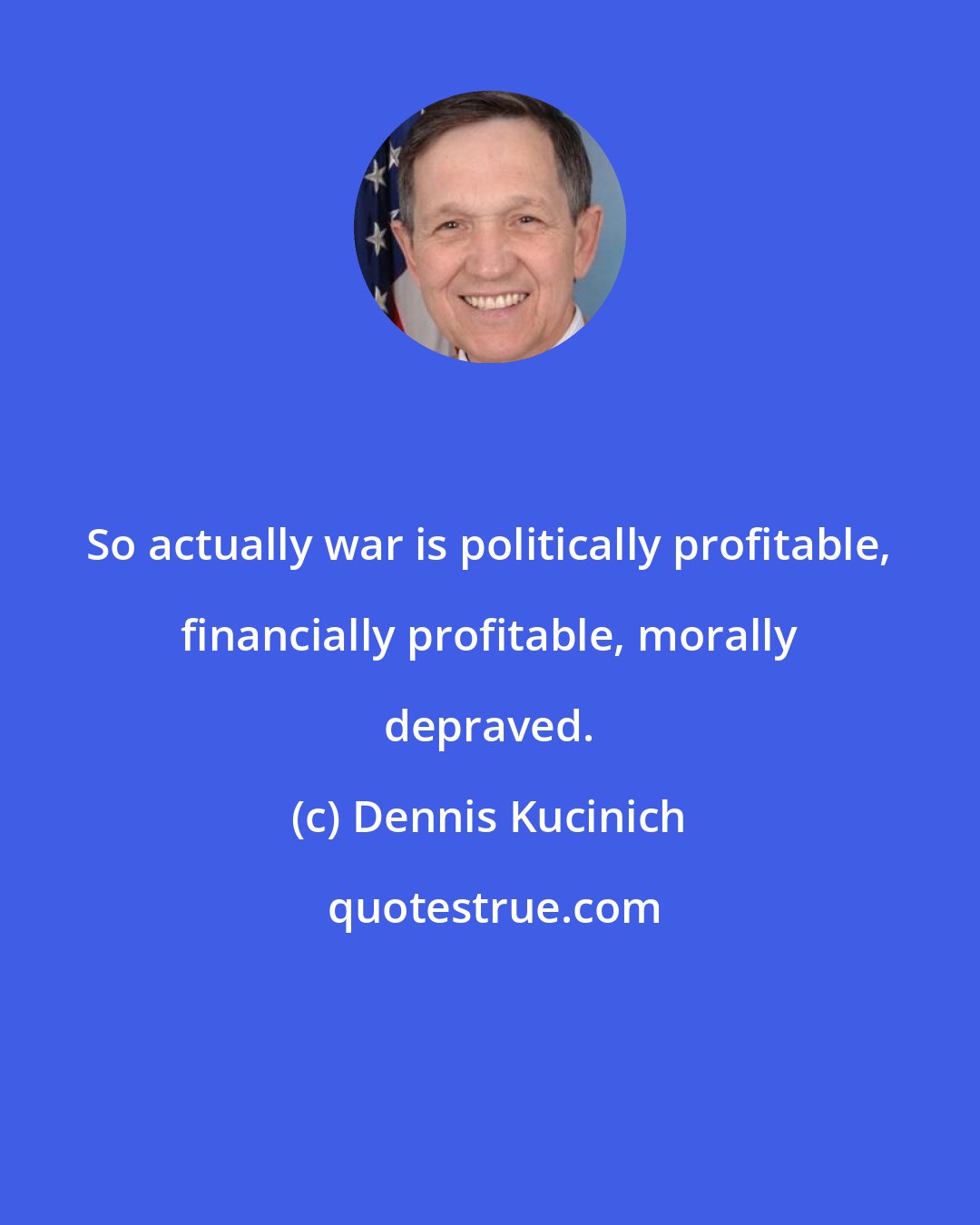 Dennis Kucinich: So actually war is politically profitable, financially profitable, morally depraved.