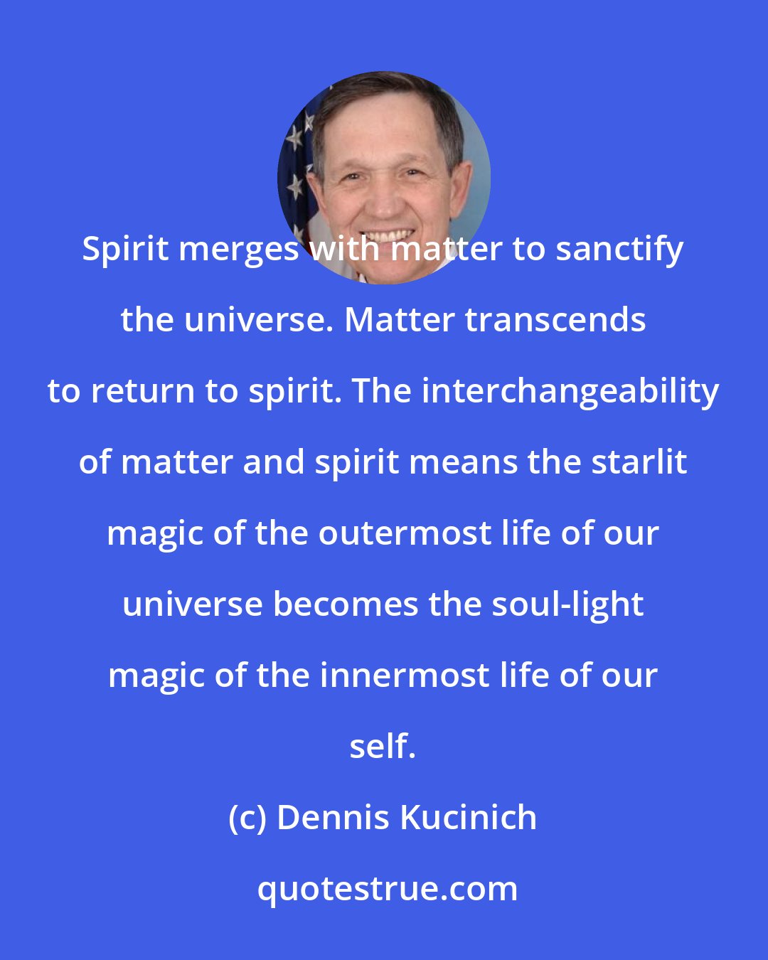 Dennis Kucinich: Spirit merges with matter to sanctify the universe. Matter transcends to return to spirit. The interchangeability of matter and spirit means the starlit magic of the outermost life of our universe becomes the soul-light magic of the innermost life of our self.