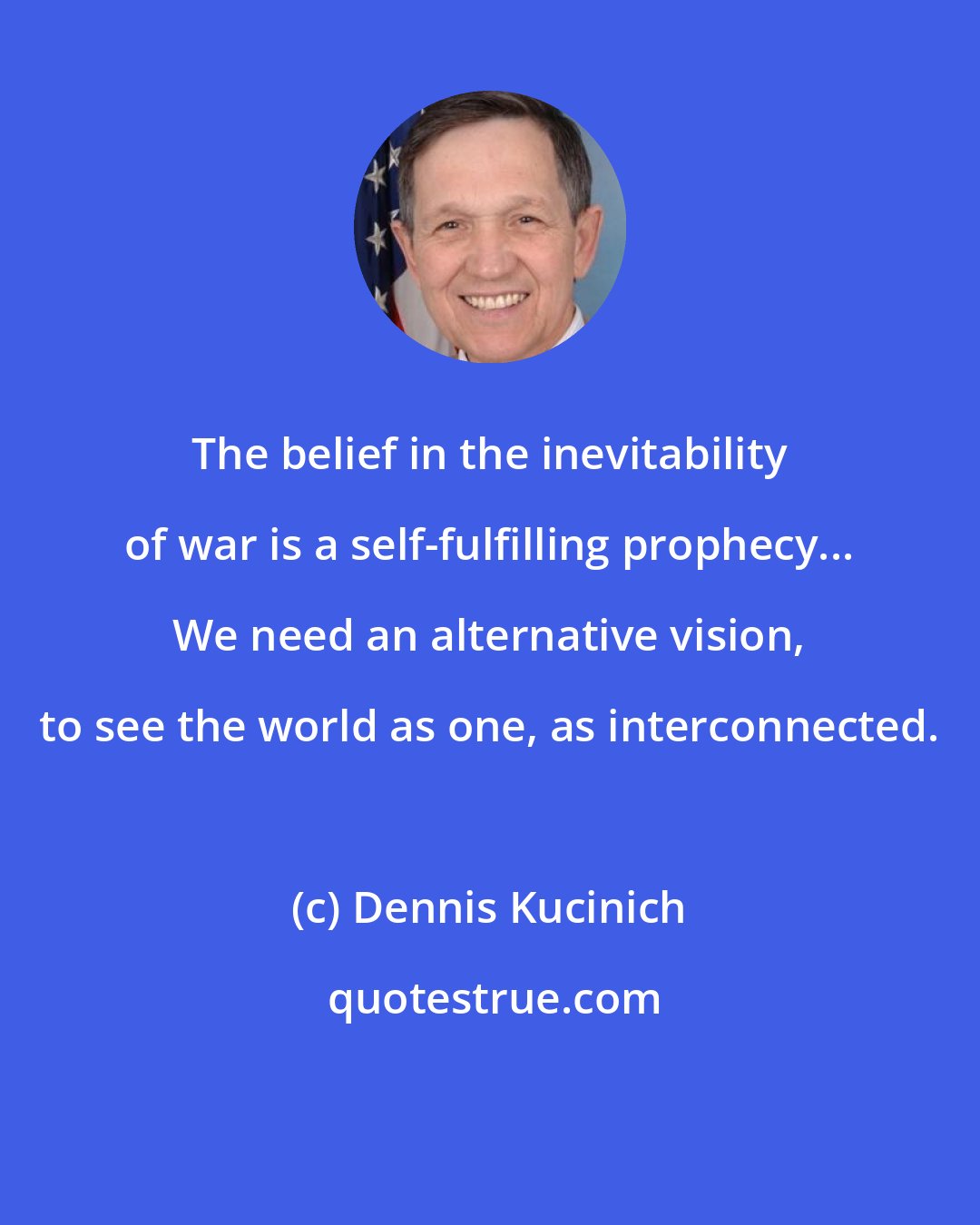 Dennis Kucinich: The belief in the inevitability of war is a self-fulfilling prophecy... We need an alternative vision, to see the world as one, as interconnected.