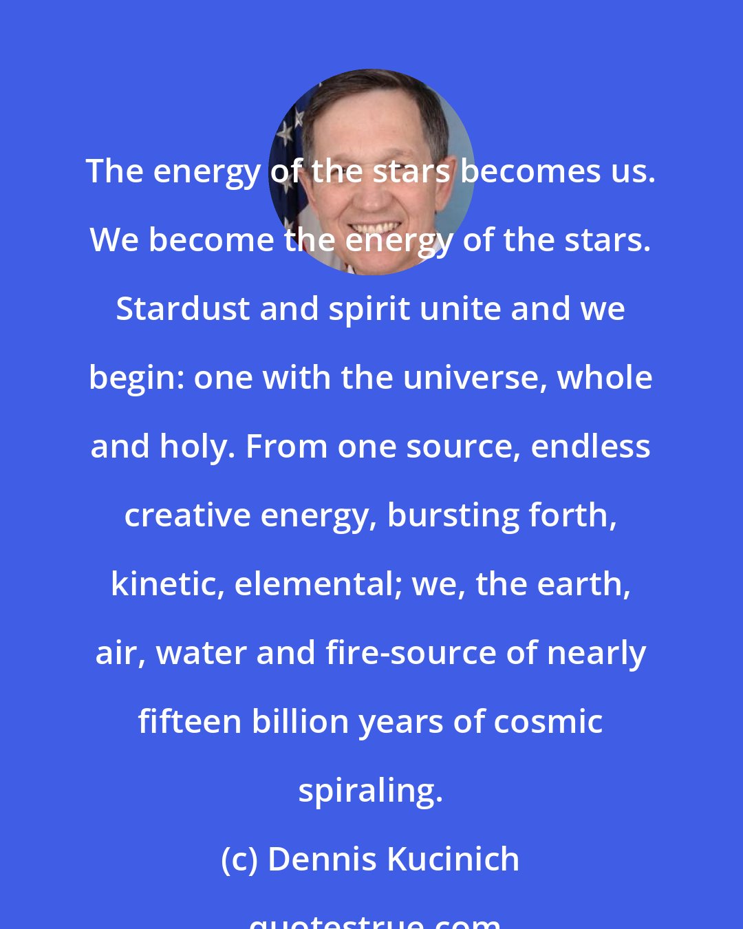 Dennis Kucinich: The energy of the stars becomes us. We become the energy of the stars. Stardust and spirit unite and we begin: one with the universe, whole and holy. From one source, endless creative energy, bursting forth, kinetic, elemental; we, the earth, air, water and fire-source of nearly fifteen billion years of cosmic spiraling.