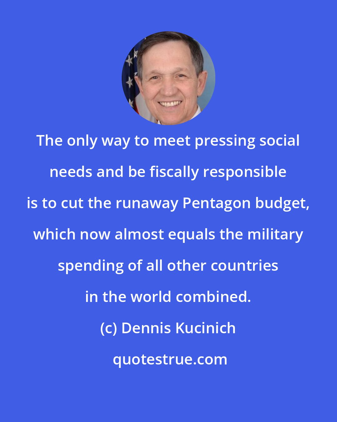 Dennis Kucinich: The only way to meet pressing social needs and be fiscally responsible is to cut the runaway Pentagon budget, which now almost equals the military spending of all other countries in the world combined.