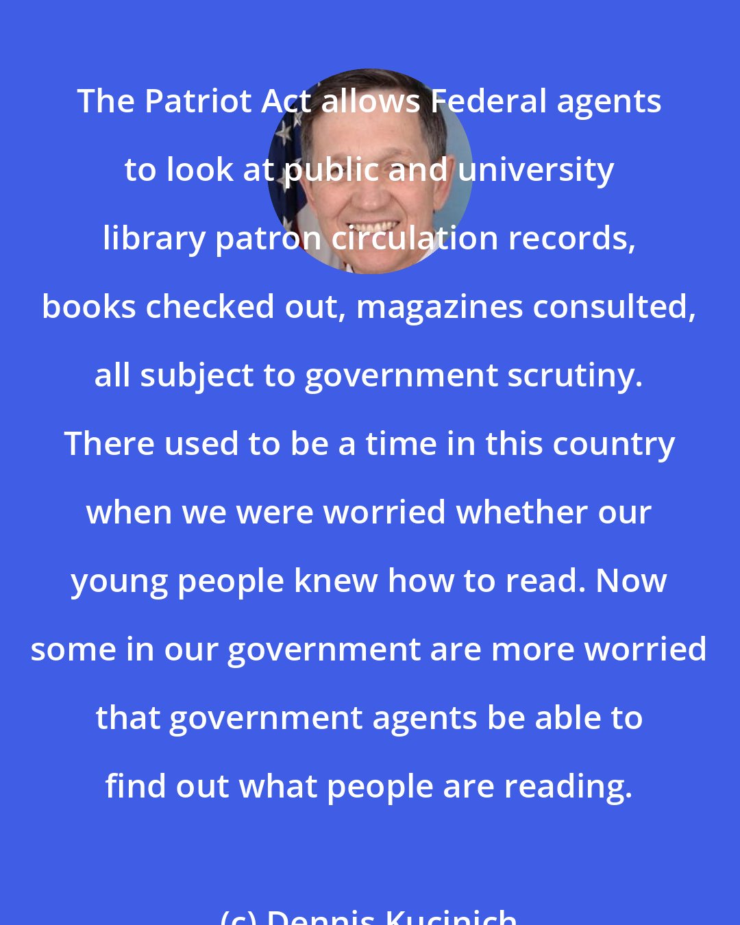 Dennis Kucinich: The Patriot Act allows Federal agents to look at public and university library patron circulation records, books checked out, magazines consulted, all subject to government scrutiny. There used to be a time in this country when we were worried whether our young people knew how to read. Now some in our government are more worried that government agents be able to find out what people are reading.