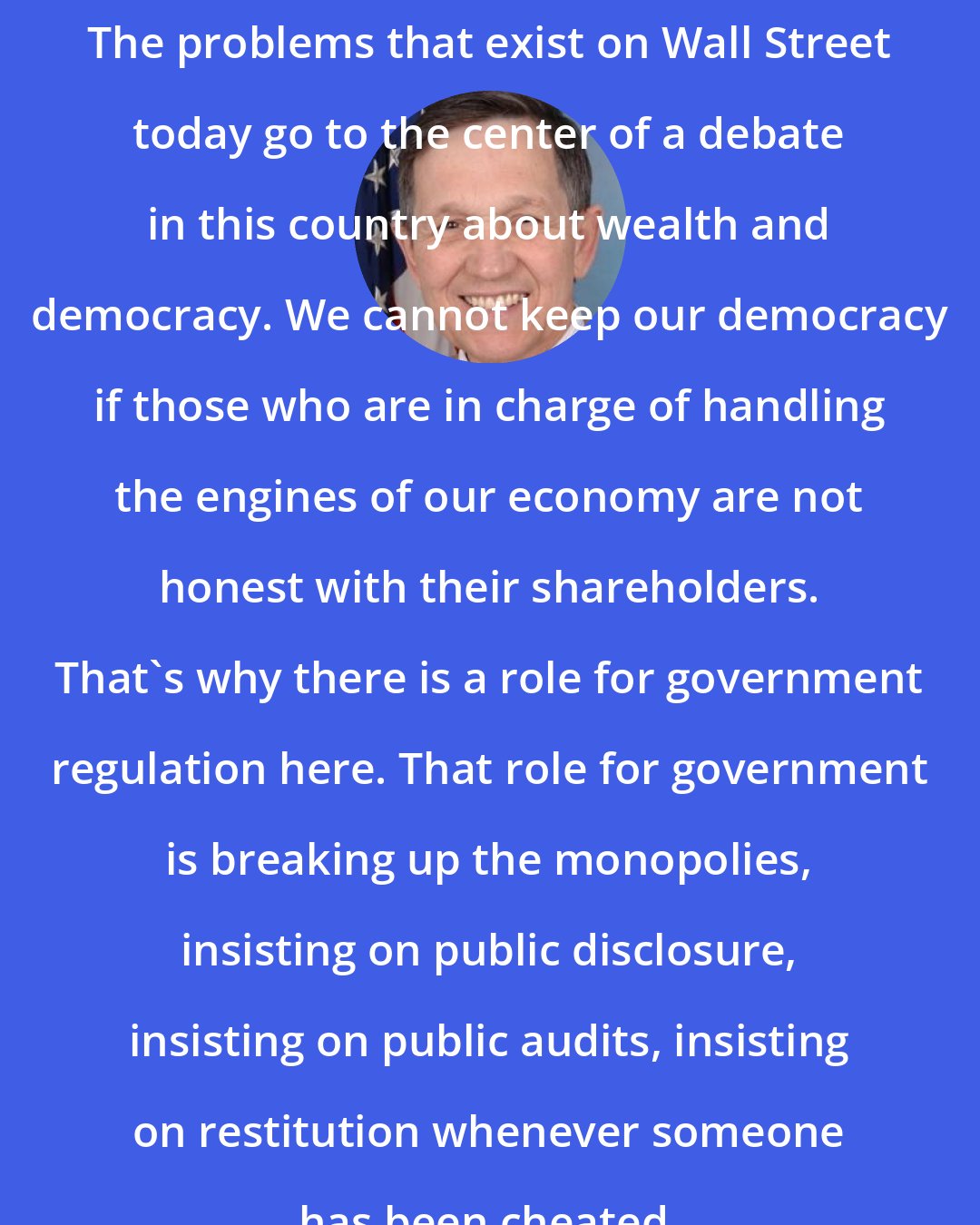 Dennis Kucinich: The problems that exist on Wall Street today go to the center of a debate in this country about wealth and democracy. We cannot keep our democracy if those who are in charge of handling the engines of our economy are not honest with their shareholders. That's why there is a role for government regulation here. That role for government is breaking up the monopolies, insisting on public disclosure, insisting on public audits, insisting on restitution whenever someone has been cheated.