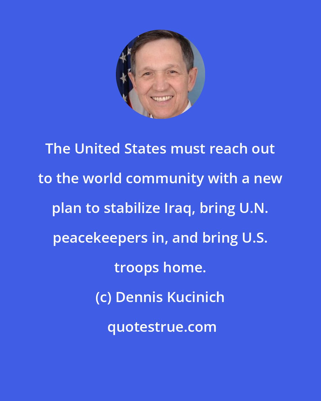 Dennis Kucinich: The United States must reach out to the world community with a new plan to stabilize Iraq, bring U.N. peacekeepers in, and bring U.S. troops home.