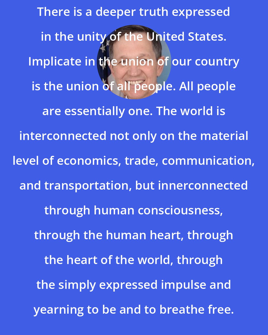 Dennis Kucinich: There is a deeper truth expressed in the unity of the United States. Implicate in the union of our country is the union of all people. All people are essentially one. The world is interconnected not only on the material level of economics, trade, communication, and transportation, but innerconnected through human consciousness, through the human heart, through the heart of the world, through the simply expressed impulse and yearning to be and to breathe free.