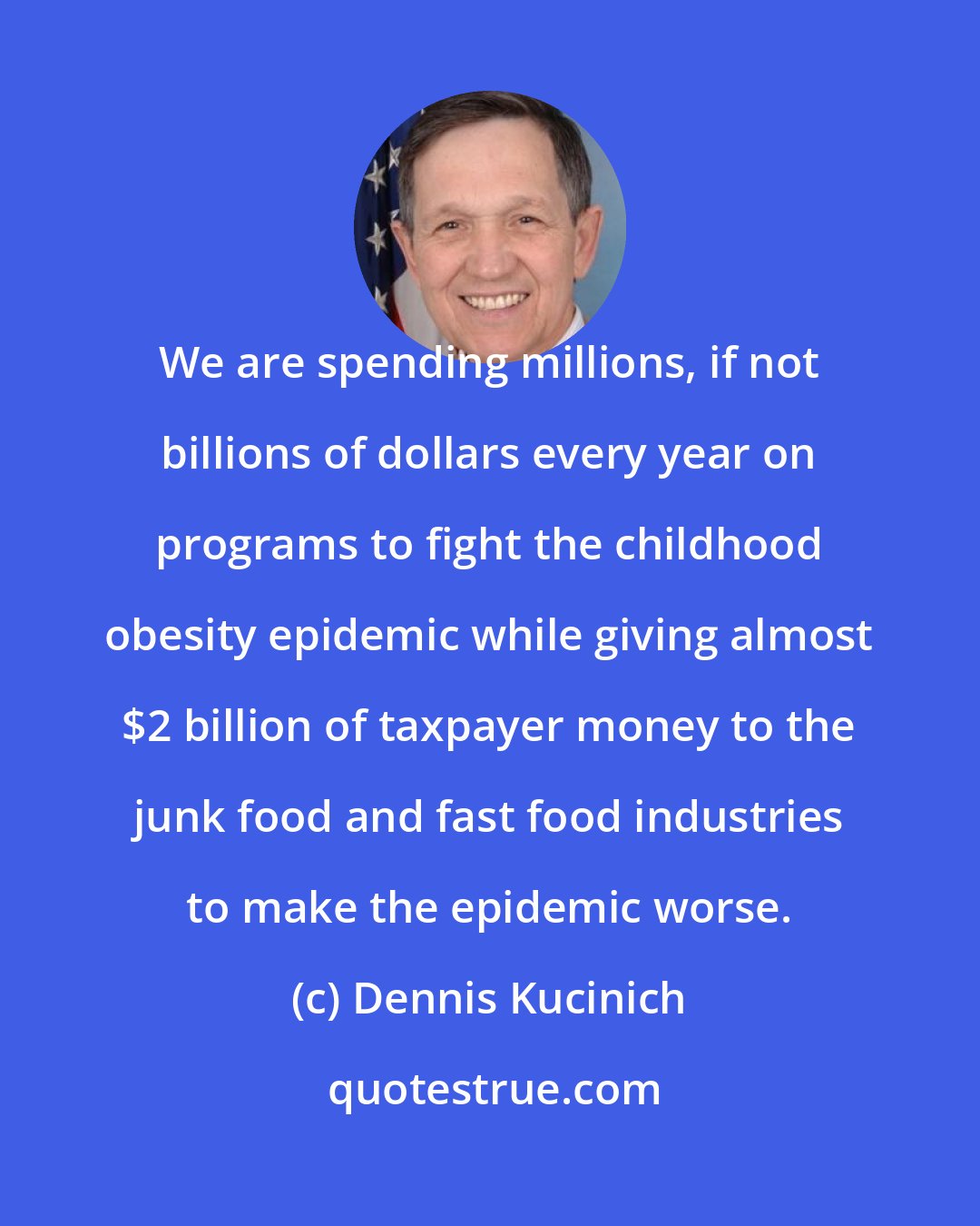 Dennis Kucinich: We are spending millions, if not billions of dollars every year on programs to fight the childhood obesity epidemic while giving almost $2 billion of taxpayer money to the junk food and fast food industries to make the epidemic worse.