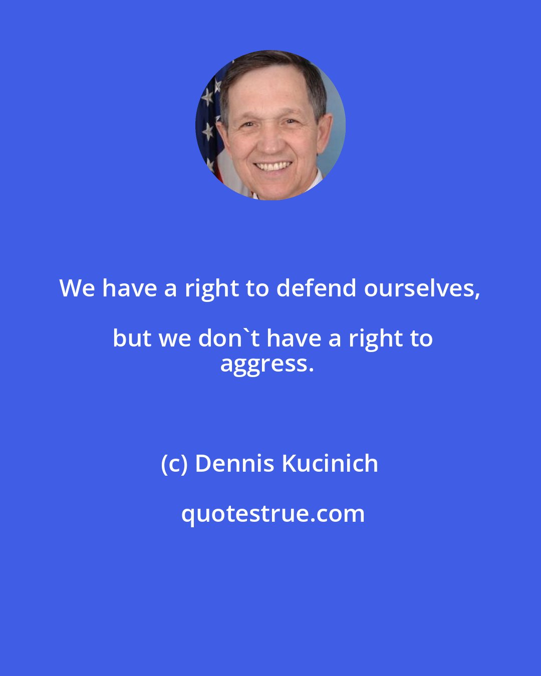 Dennis Kucinich: We have a right to defend ourselves, but we don't have a right to
aggress.