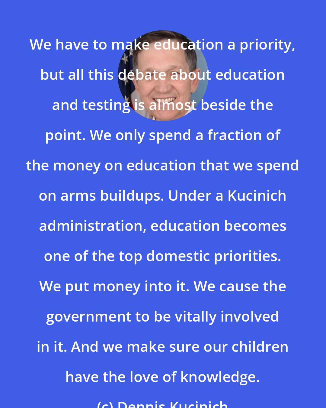 Dennis Kucinich: We have to make education a priority, but all this debate about education and testing is almost beside the point. We only spend a fraction of the money on education that we spend on arms buildups. Under a Kucinich administration, education becomes one of the top domestic priorities. We put money into it. We cause the government to be vitally involved in it. And we make sure our children have the love of knowledge.