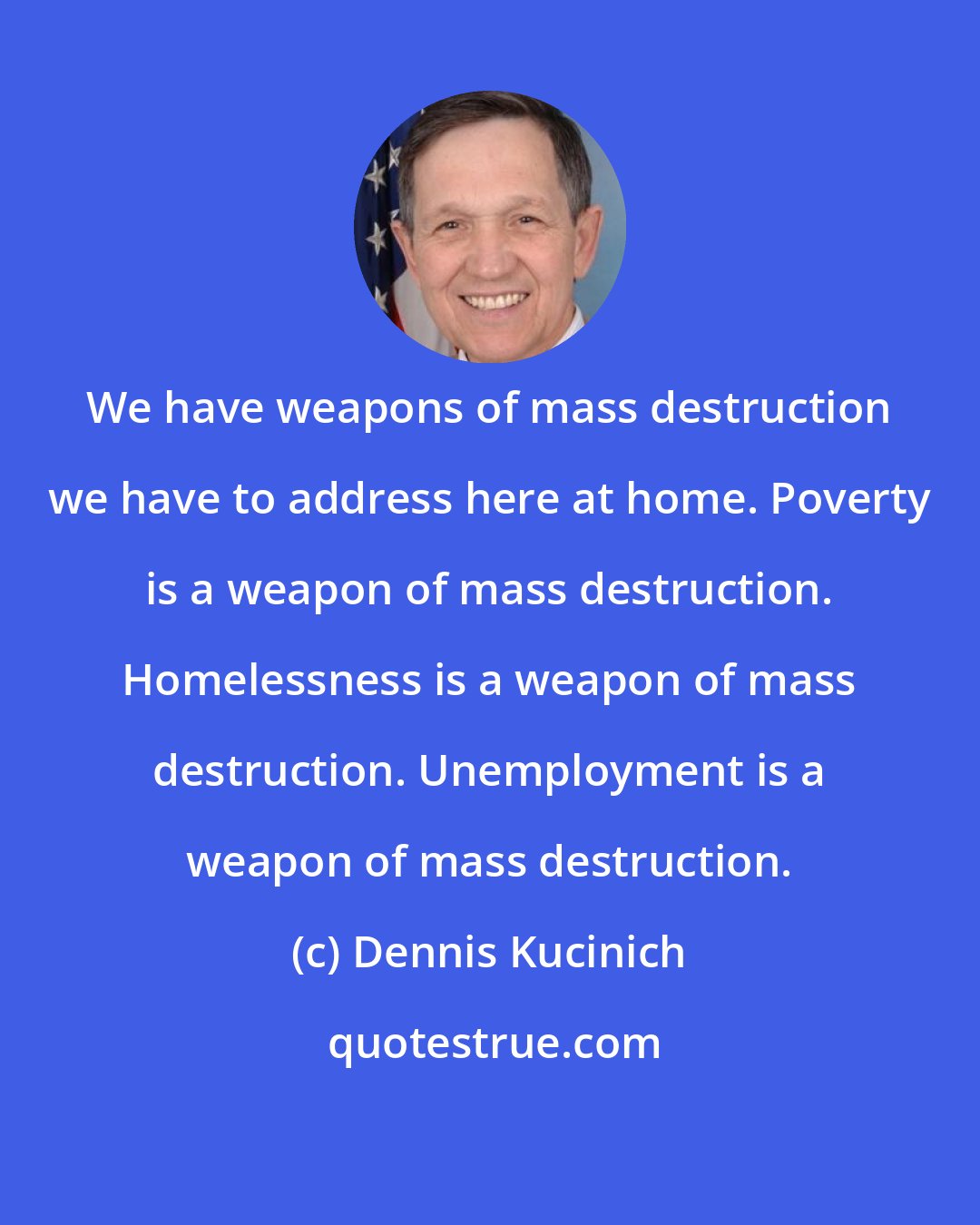 Dennis Kucinich: We have weapons of mass destruction we have to address here at home. Poverty is a weapon of mass destruction. Homelessness is a weapon of mass destruction. Unemployment is a weapon of mass destruction.