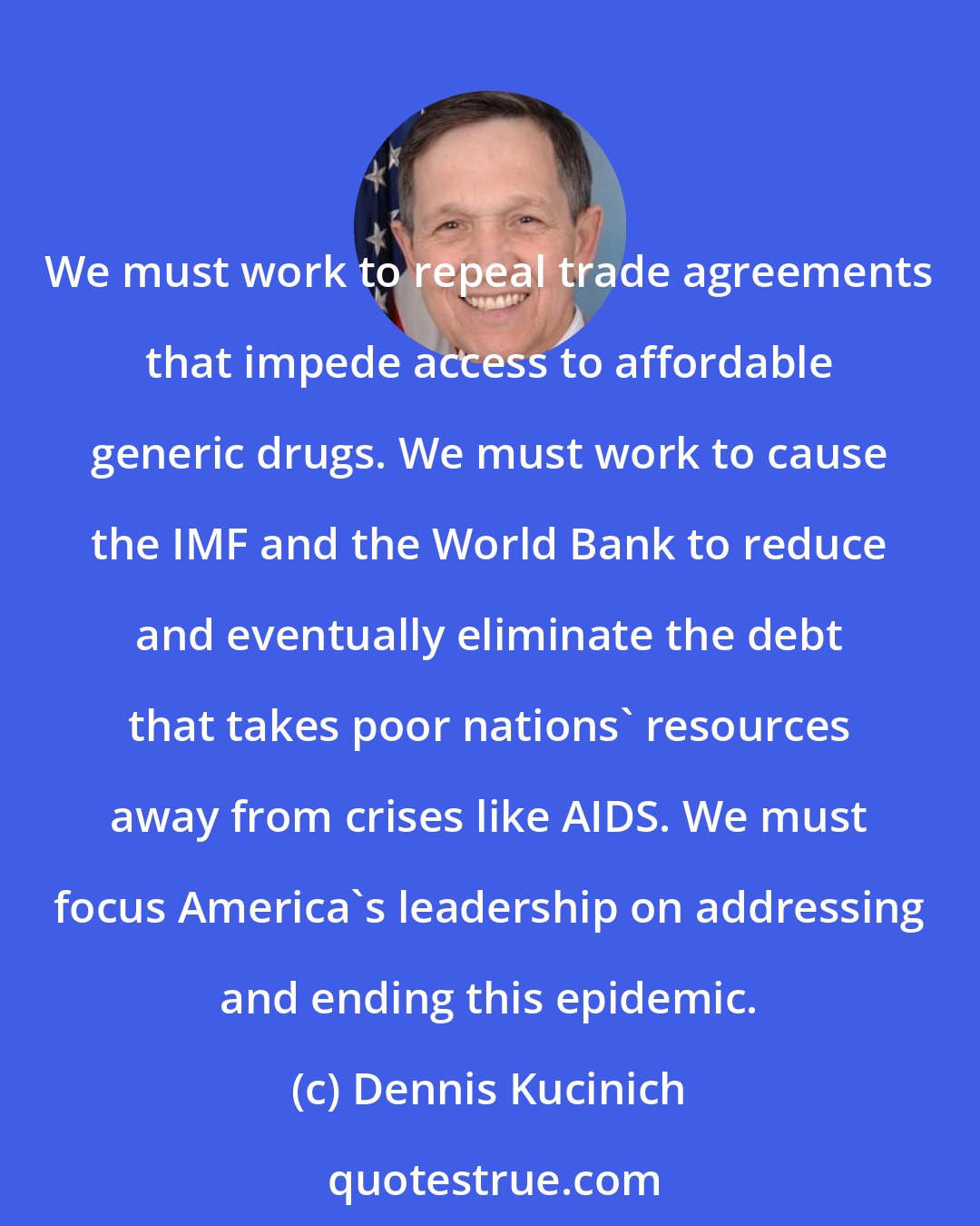 Dennis Kucinich: We must work to repeal trade agreements that impede access to affordable generic drugs. We must work to cause the IMF and the World Bank to reduce and eventually eliminate the debt that takes poor nations' resources away from crises like AIDS. We must focus America's leadership on addressing and ending this epidemic.