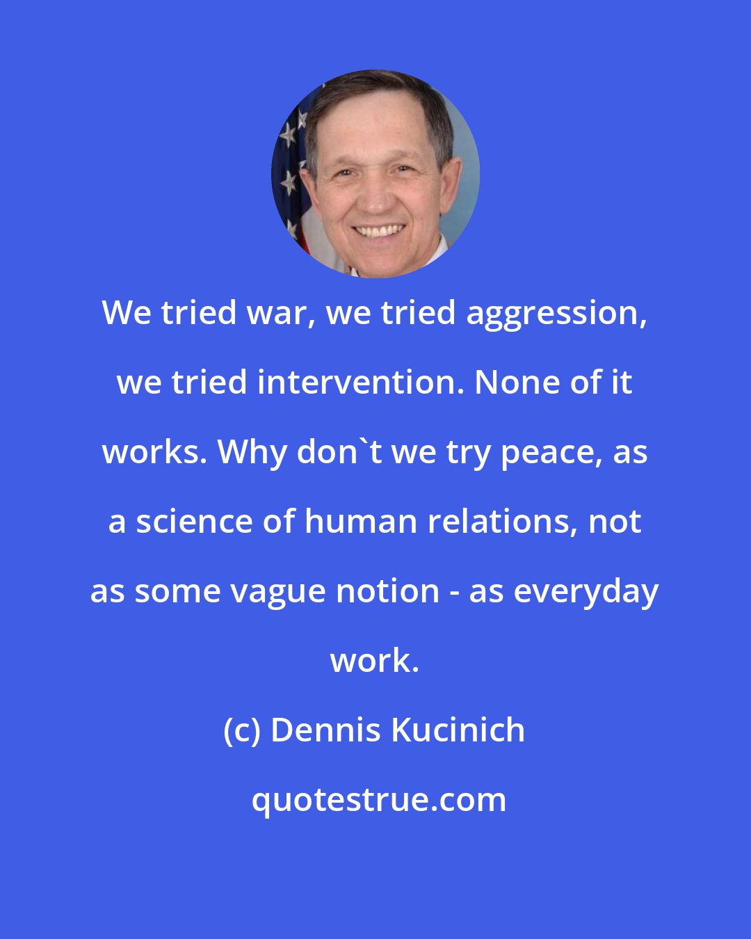 Dennis Kucinich: We tried war, we tried aggression, we tried intervention. None of it works. Why don't we try peace, as a science of human relations, not as some vague notion - as everyday work.