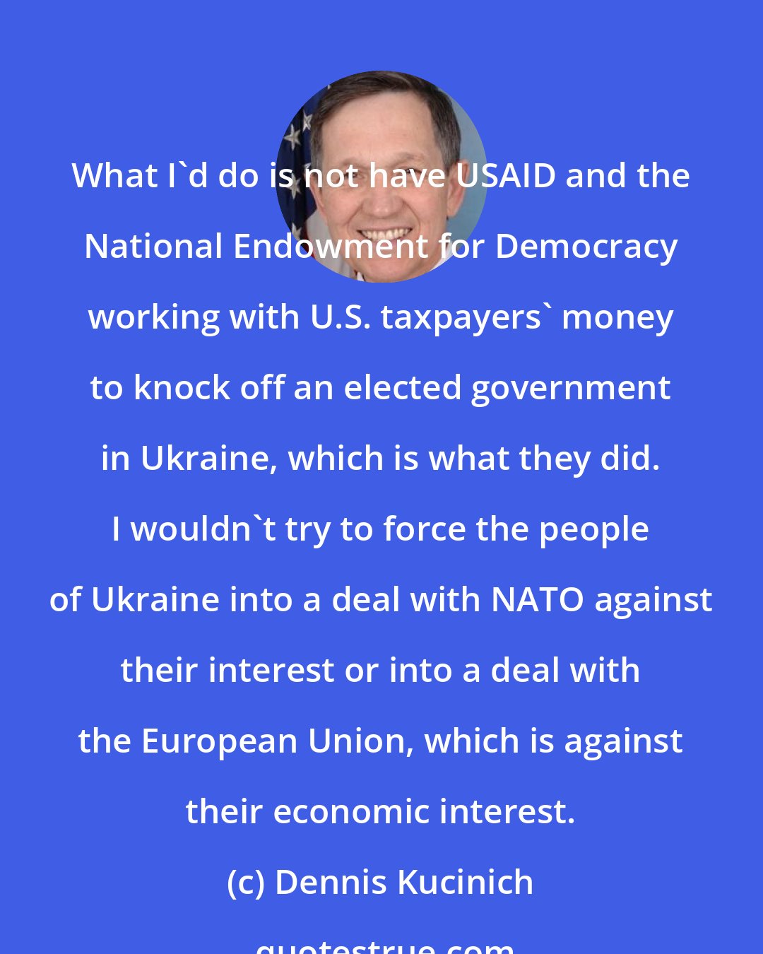 Dennis Kucinich: What I'd do is not have USAID and the National Endowment for Democracy working with U.S. taxpayers' money to knock off an elected government in Ukraine, which is what they did. I wouldn't try to force the people of Ukraine into a deal with NATO against their interest or into a deal with the European Union, which is against their economic interest.