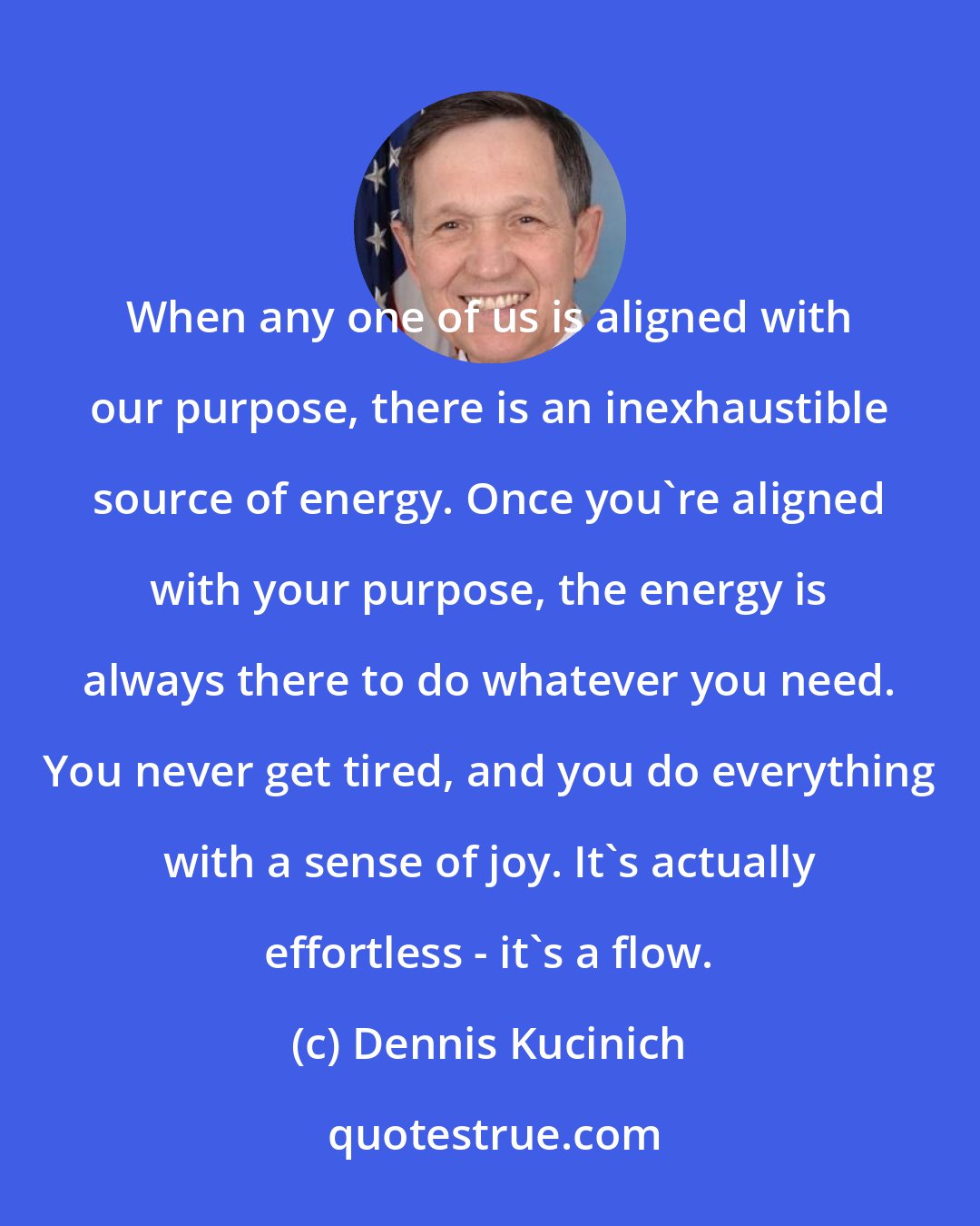 Dennis Kucinich: When any one of us is aligned with our purpose, there is an inexhaustible source of energy. Once you're aligned with your purpose, the energy is always there to do whatever you need. You never get tired, and you do everything with a sense of joy. It's actually effortless - it's a flow.