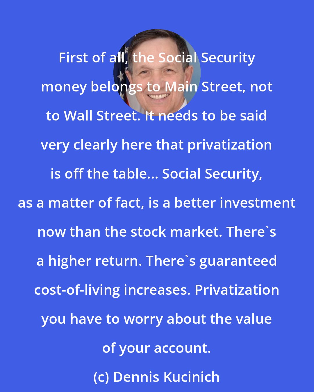 Dennis Kucinich: First of all, the Social Security money belongs to Main Street, not to Wall Street. It needs to be said very clearly here that privatization is off the table... Social Security, as a matter of fact, is a better investment now than the stock market. There's a higher return. There's guaranteed cost-of-living increases. Privatization you have to worry about the value of your account.