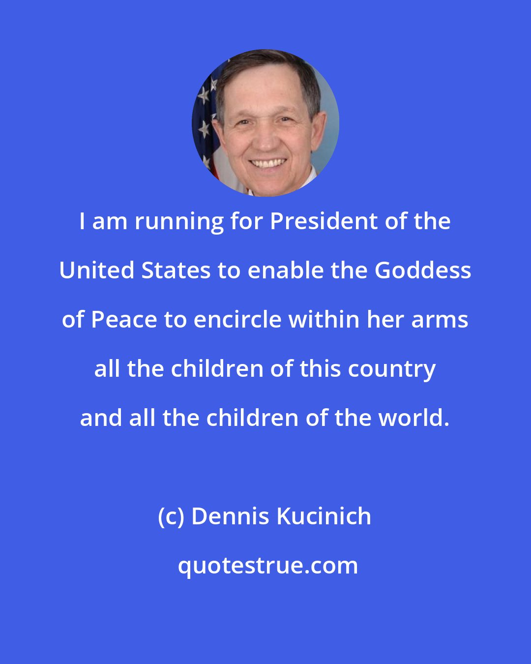 Dennis Kucinich: I am running for President of the United States to enable the Goddess of Peace to encircle within her arms all the children of this country and all the children of the world.