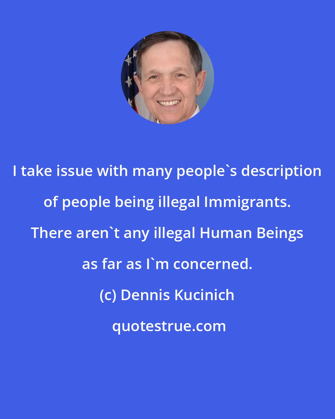 Dennis Kucinich: I take issue with many people's description of people being illegal Immigrants. There aren't any illegal Human Beings as far as I'm concerned.