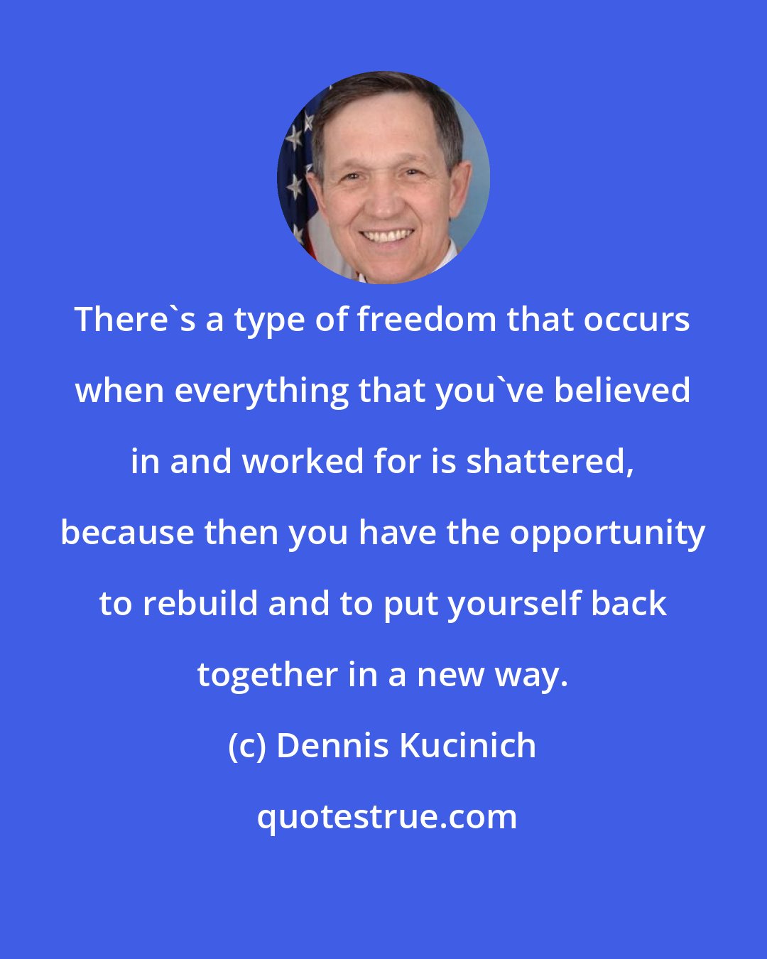 Dennis Kucinich: There's a type of freedom that occurs when everything that you've believed in and worked for is shattered, because then you have the opportunity to rebuild and to put yourself back together in a new way.