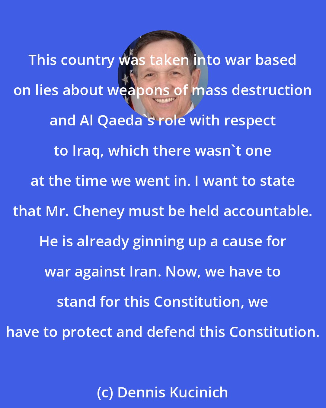 Dennis Kucinich: This country was taken into war based on lies about weapons of mass destruction and Al Qaeda's role with respect to Iraq, which there wasn't one at the time we went in. I want to state that Mr. Cheney must be held accountable. He is already ginning up a cause for war against Iran. Now, we have to stand for this Constitution, we have to protect and defend this Constitution.
