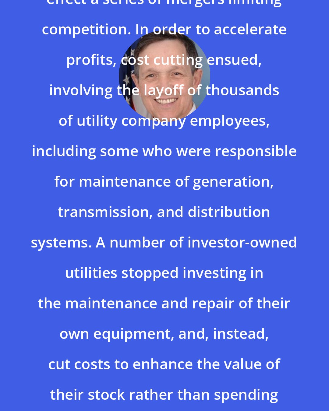 Dennis Kucinich: Utilities used deregulation to effect a series of mergers limiting competition. In order to accelerate profits, cost cutting ensued, involving the layoff of thousands of utility company employees, including some who were responsible for maintenance of generation, transmission, and distribution systems. A number of investor-owned utilities stopped investing in the maintenance and repair of their own equipment, and, instead, cut costs to enhance the value of their stock rather than spending money to enhance the value of their service.