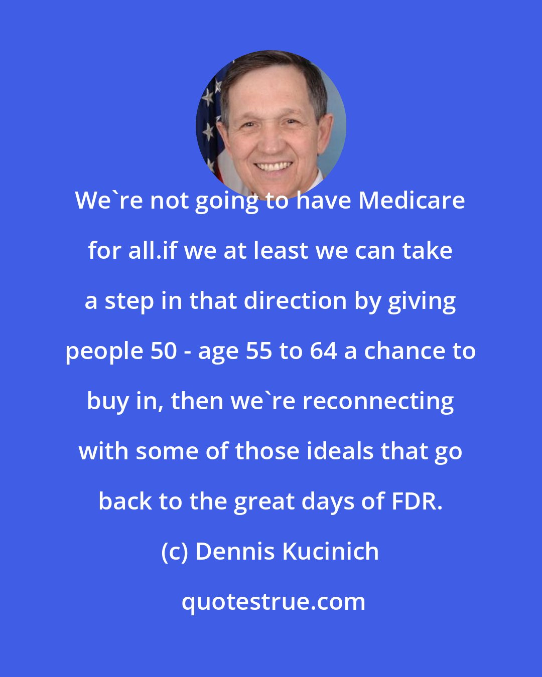 Dennis Kucinich: We're not going to have Medicare for all.if we at least we can take a step in that direction by giving people 50 - age 55 to 64 a chance to buy in, then we're reconnecting with some of those ideals that go back to the great days of FDR.