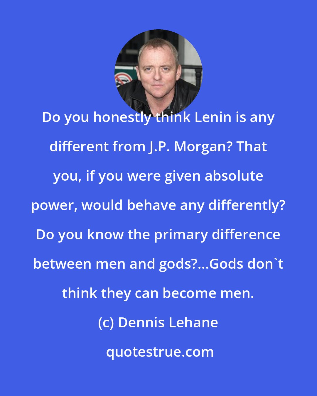 Dennis Lehane: Do you honestly think Lenin is any different from J.P. Morgan? That you, if you were given absolute power, would behave any differently? Do you know the primary difference between men and gods?...Gods don't think they can become men.