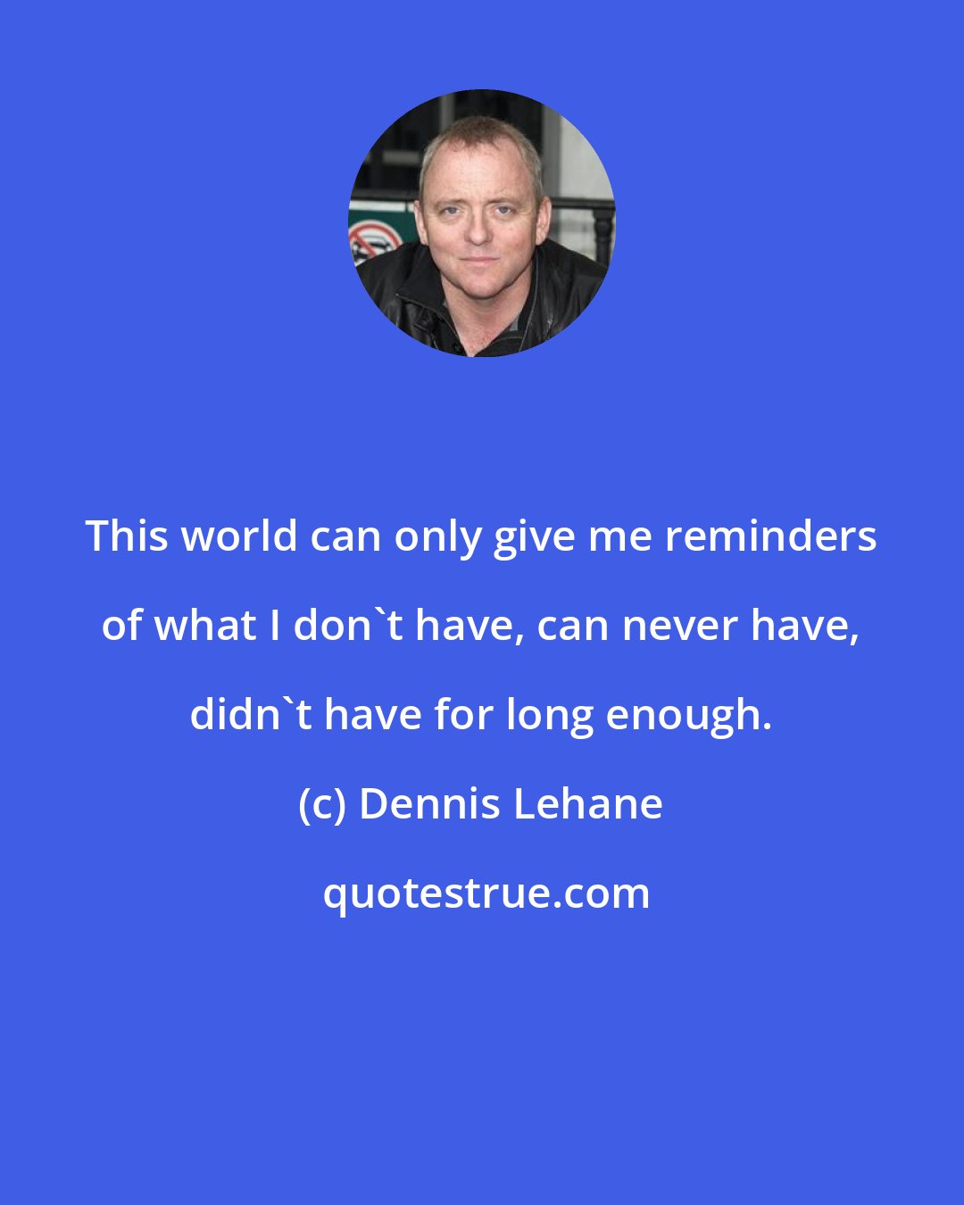 Dennis Lehane: This world can only give me reminders of what I don't have, can never have, didn't have for long enough.