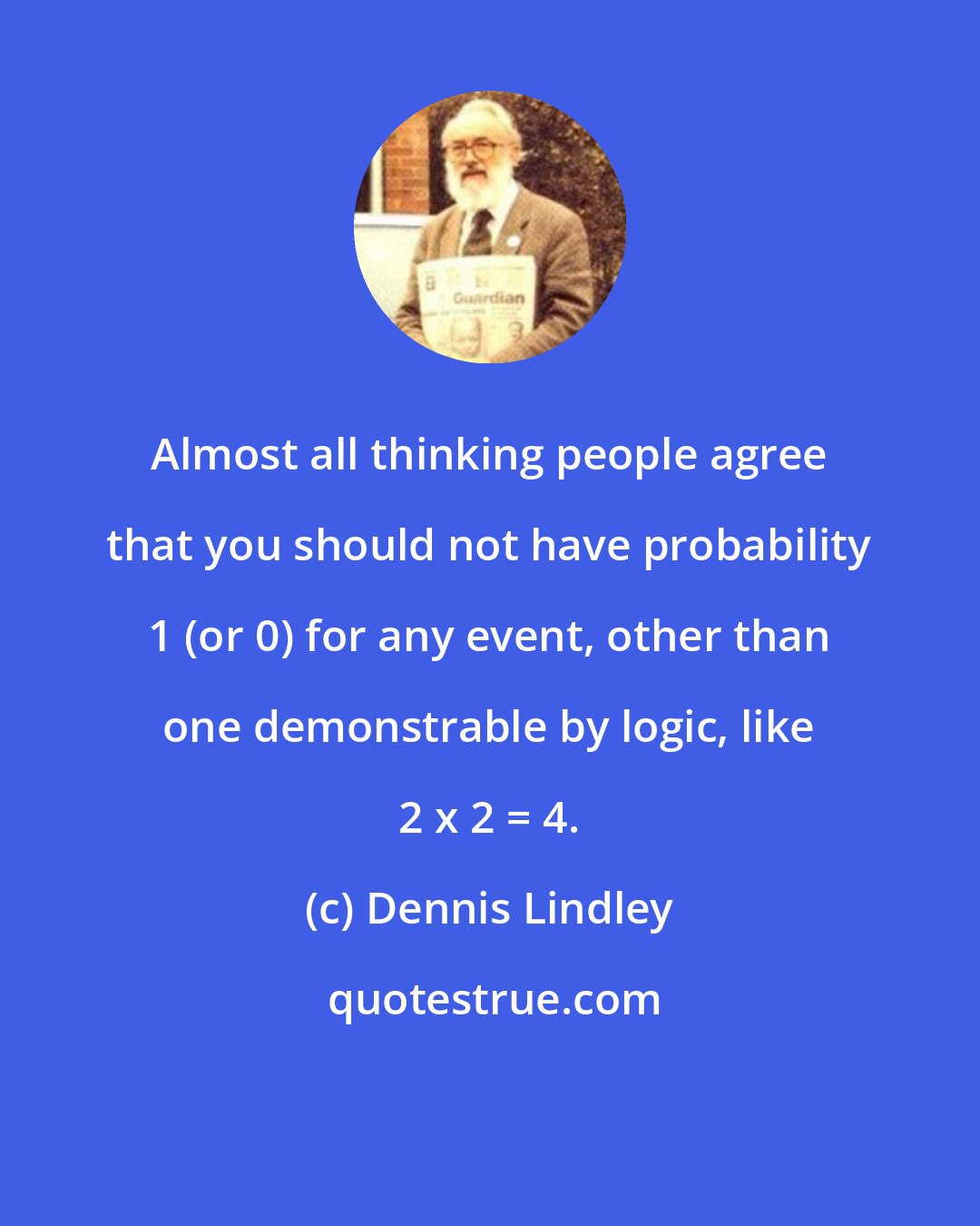 Dennis Lindley: Almost all thinking people agree that you should not have probability 1 (or 0) for any event, other than one demonstrable by logic, like 2 x 2 = 4.