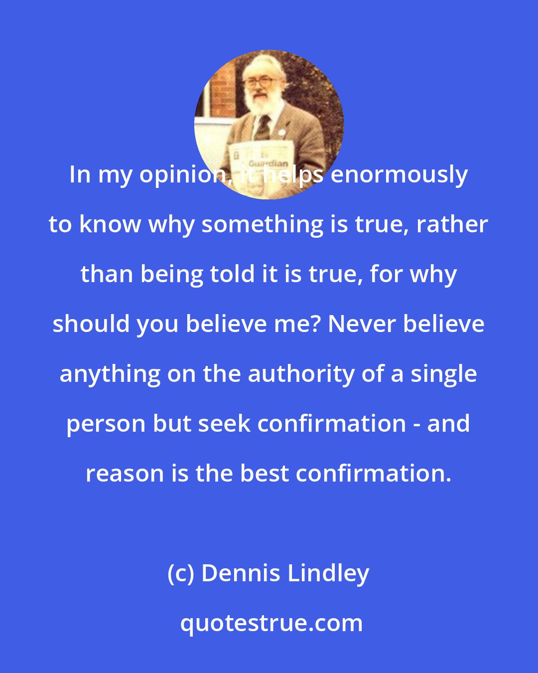 Dennis Lindley: In my opinion, it helps enormously to know why something is true, rather than being told it is true, for why should you believe me? Never believe anything on the authority of a single person but seek confirmation - and reason is the best confirmation.