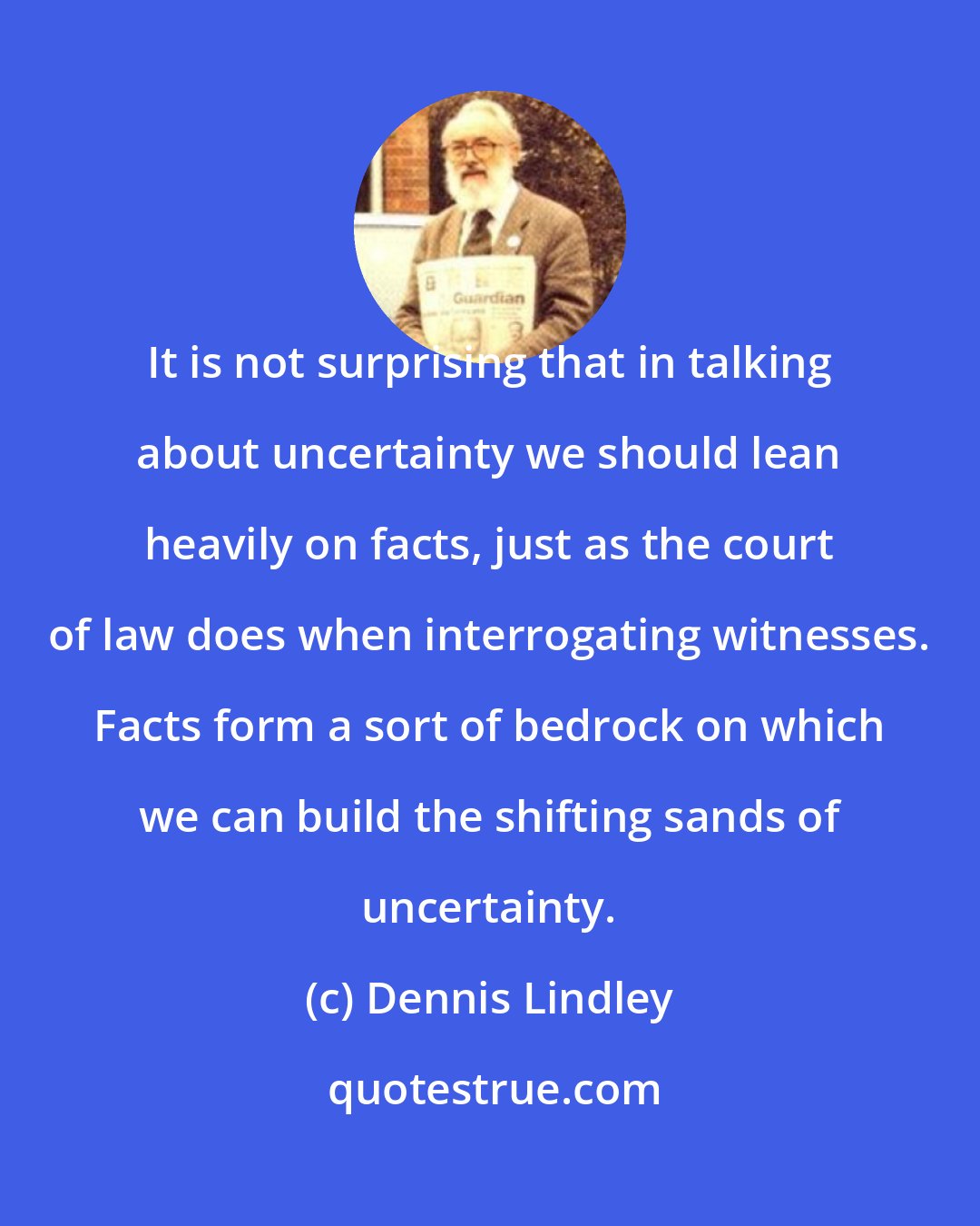 Dennis Lindley: It is not surprising that in talking about uncertainty we should lean heavily on facts, just as the court of law does when interrogating witnesses. Facts form a sort of bedrock on which we can build the shifting sands of uncertainty.