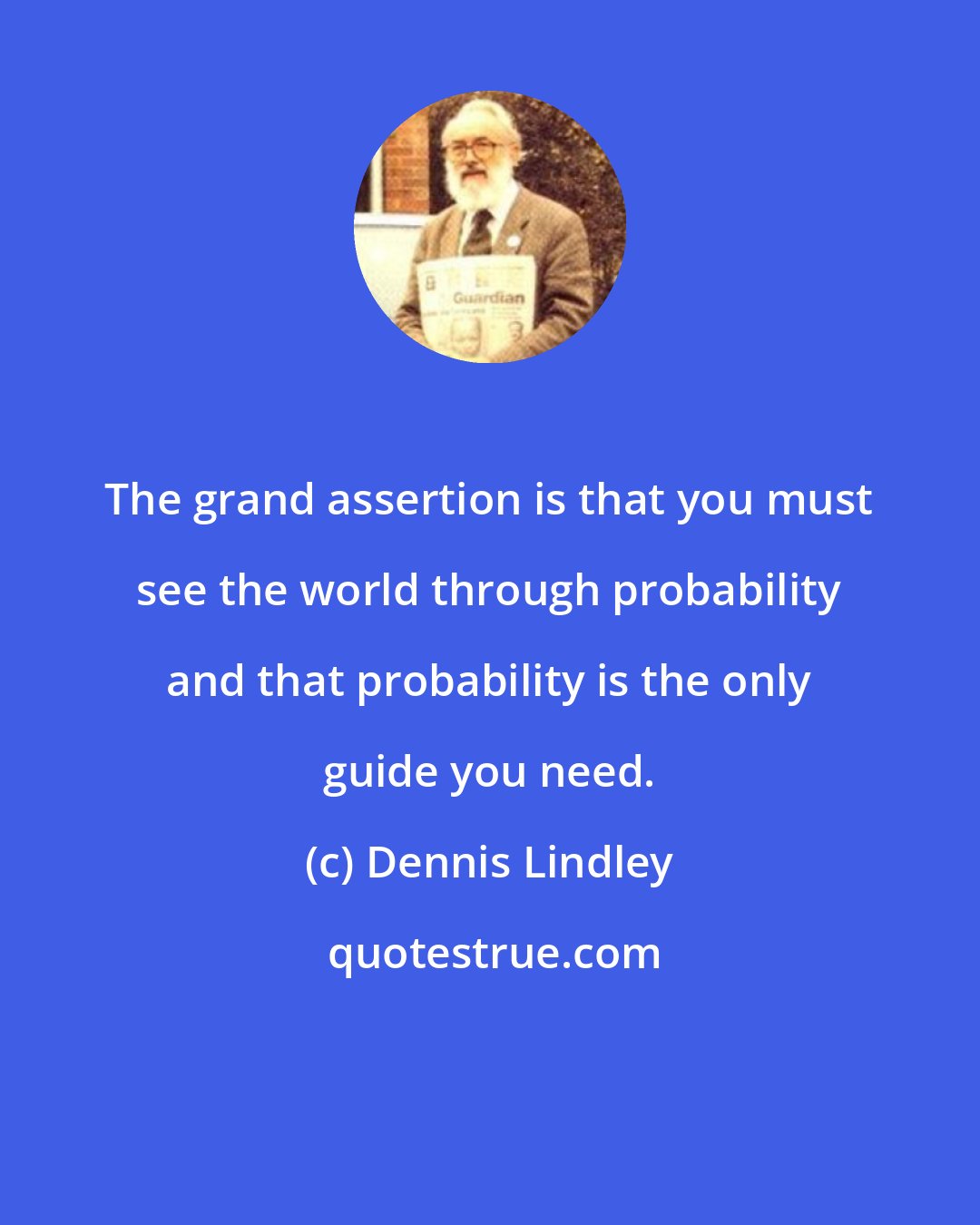 Dennis Lindley: The grand assertion is that you must see the world through probability and that probability is the only guide you need.