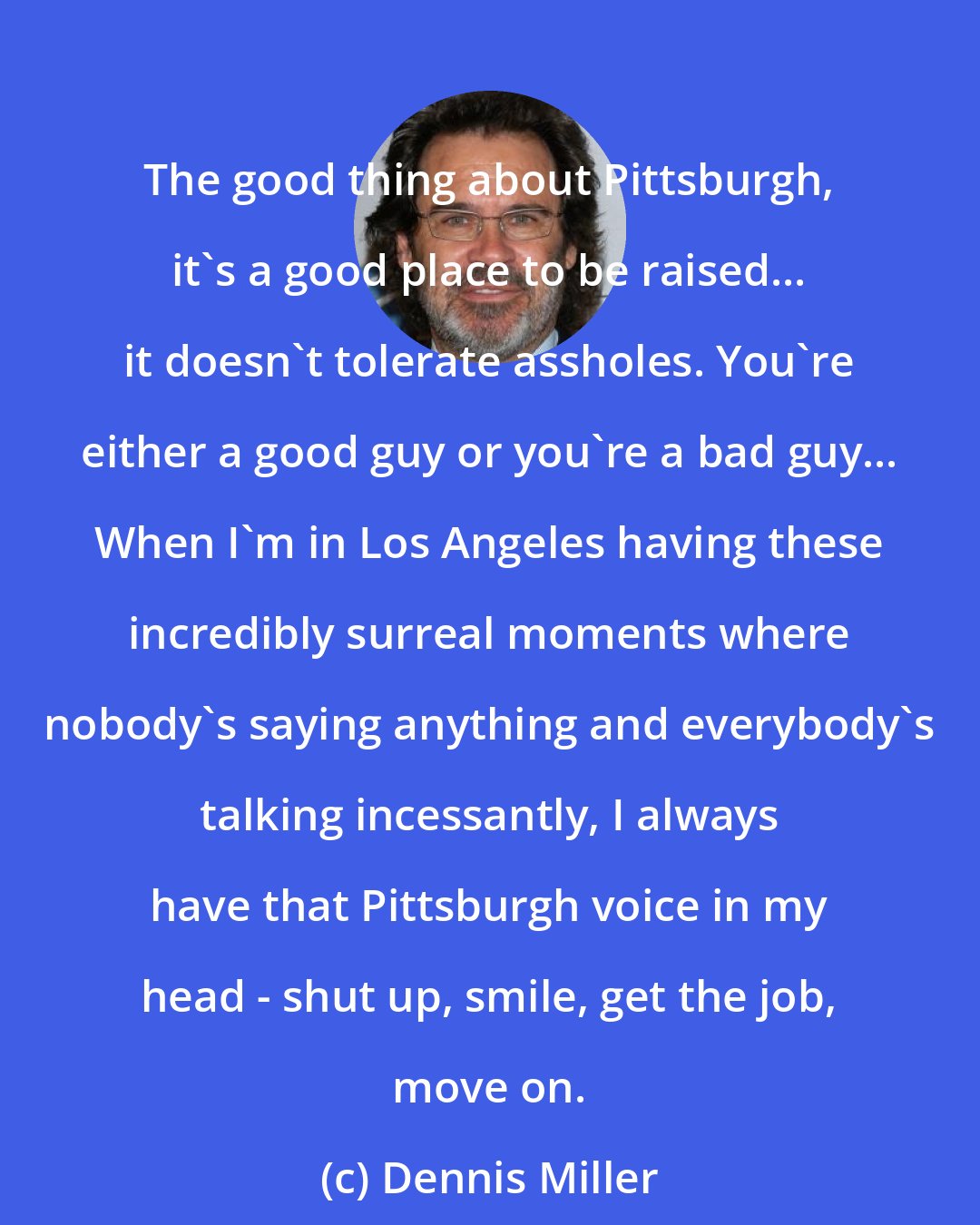 Dennis Miller: The good thing about Pittsburgh, it's a good place to be raised... it doesn't tolerate assholes. You're either a good guy or you're a bad guy... When I'm in Los Angeles having these incredibly surreal moments where nobody's saying anything and everybody's talking incessantly, I always have that Pittsburgh voice in my head - shut up, smile, get the job, move on.