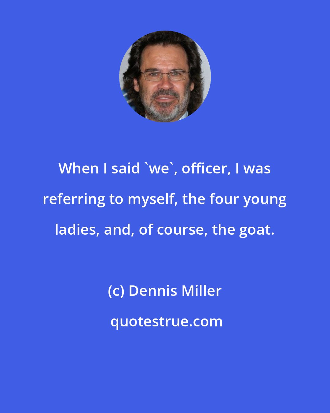 Dennis Miller: When I said 'we', officer, I was referring to myself, the four young ladies, and, of course, the goat.