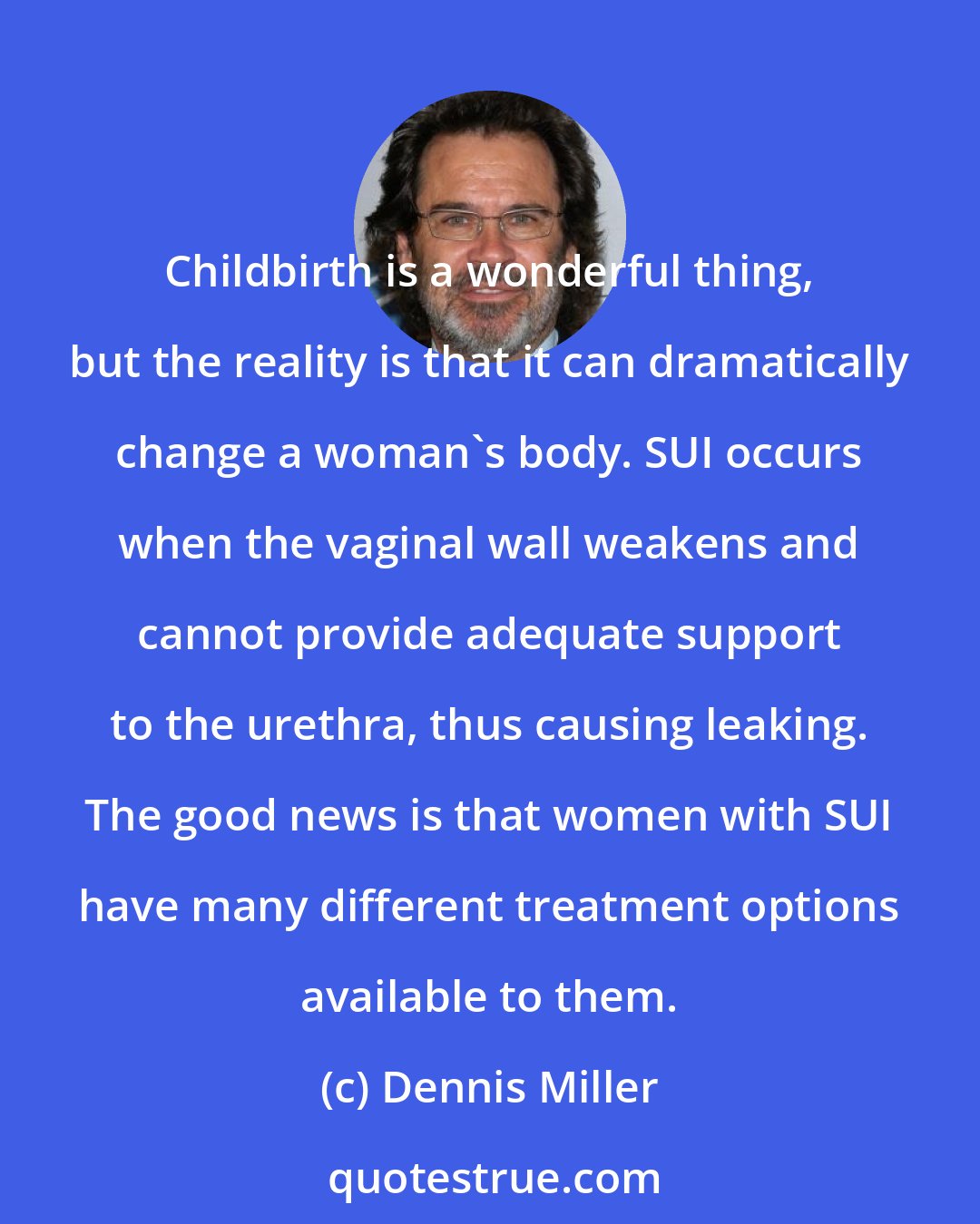 Dennis Miller: Childbirth is a wonderful thing, but the reality is that it can dramatically change a woman's body. SUI occurs when the vaginal wall weakens and cannot provide adequate support to the urethra, thus causing leaking. The good news is that women with SUI have many different treatment options available to them.