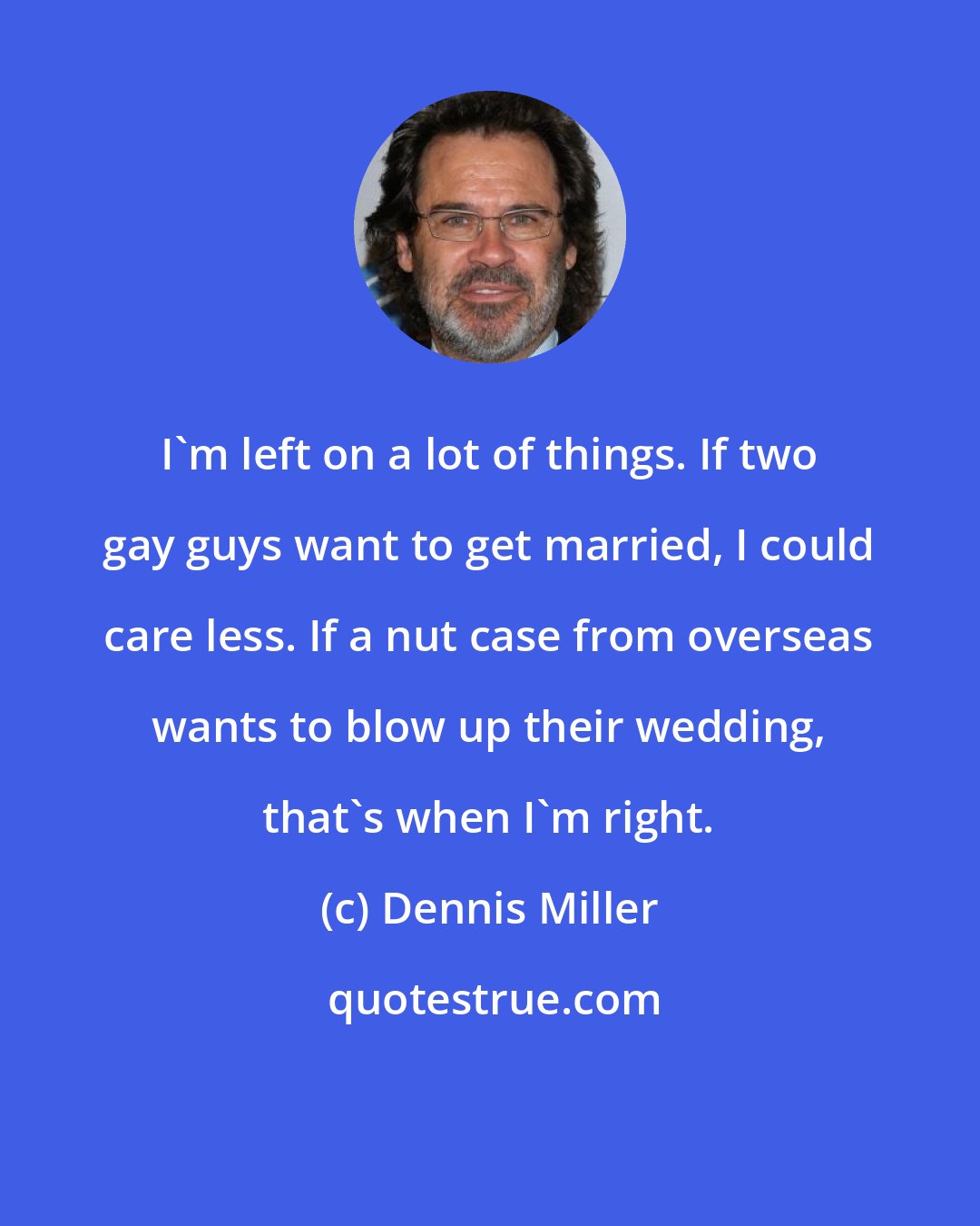 Dennis Miller: I'm left on a lot of things. If two gay guys want to get married, I could care less. If a nut case from overseas wants to blow up their wedding, that's when I'm right.