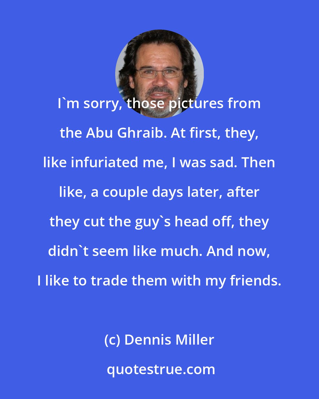 Dennis Miller: I'm sorry, those pictures from the Abu Ghraib. At first, they, like infuriated me, I was sad. Then like, a couple days later, after they cut the guy's head off, they didn't seem like much. And now, I like to trade them with my friends.