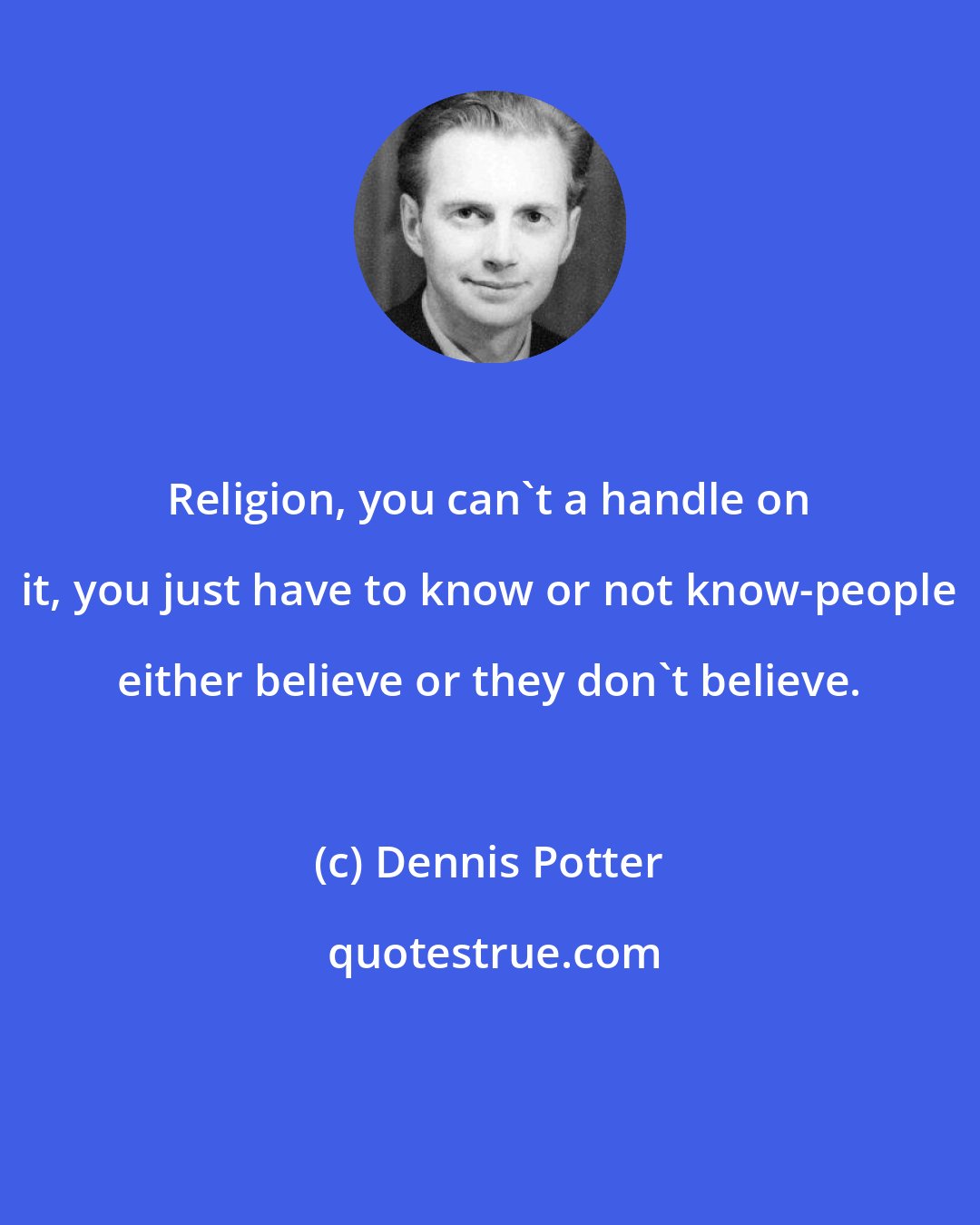 Dennis Potter: Religion, you can't a handle on it, you just have to know or not know-people either believe or they don't believe.