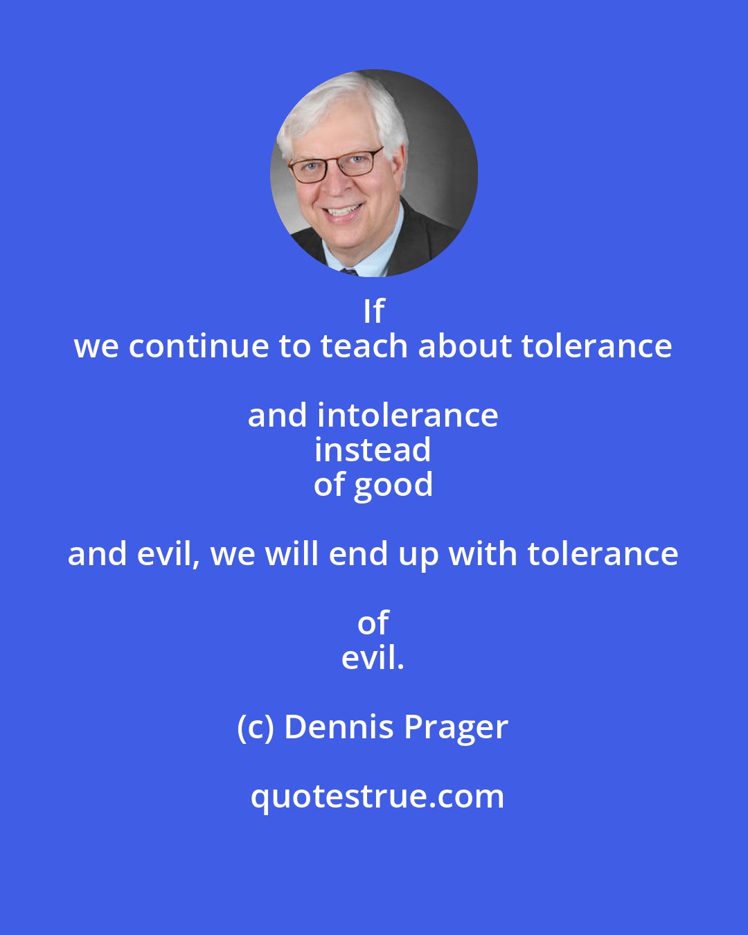 Dennis Prager: If 
 we continue to teach about tolerance and intolerance 
 instead 
 of good and evil, we will end up with tolerance of 
 evil.