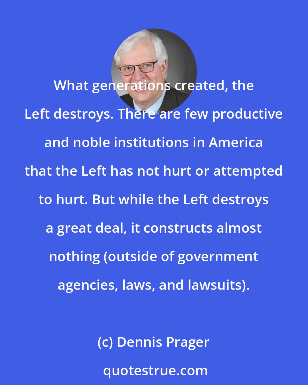 Dennis Prager: What generations created, the Left destroys. There are few productive and noble institutions in America that the Left has not hurt or attempted to hurt. But while the Left destroys a great deal, it constructs almost nothing (outside of government agencies, laws, and lawsuits).