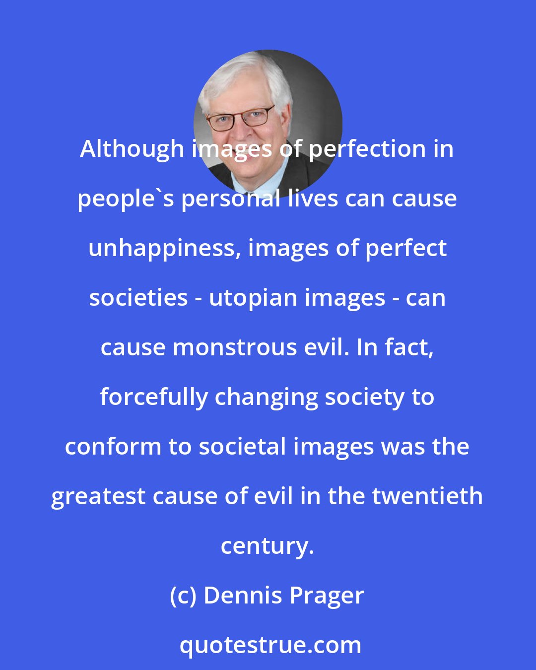Dennis Prager: Although images of perfection in people's personal lives can cause unhappiness, images of perfect societies - utopian images - can cause monstrous evil. In fact, forcefully changing society to conform to societal images was the greatest cause of evil in the twentieth century.