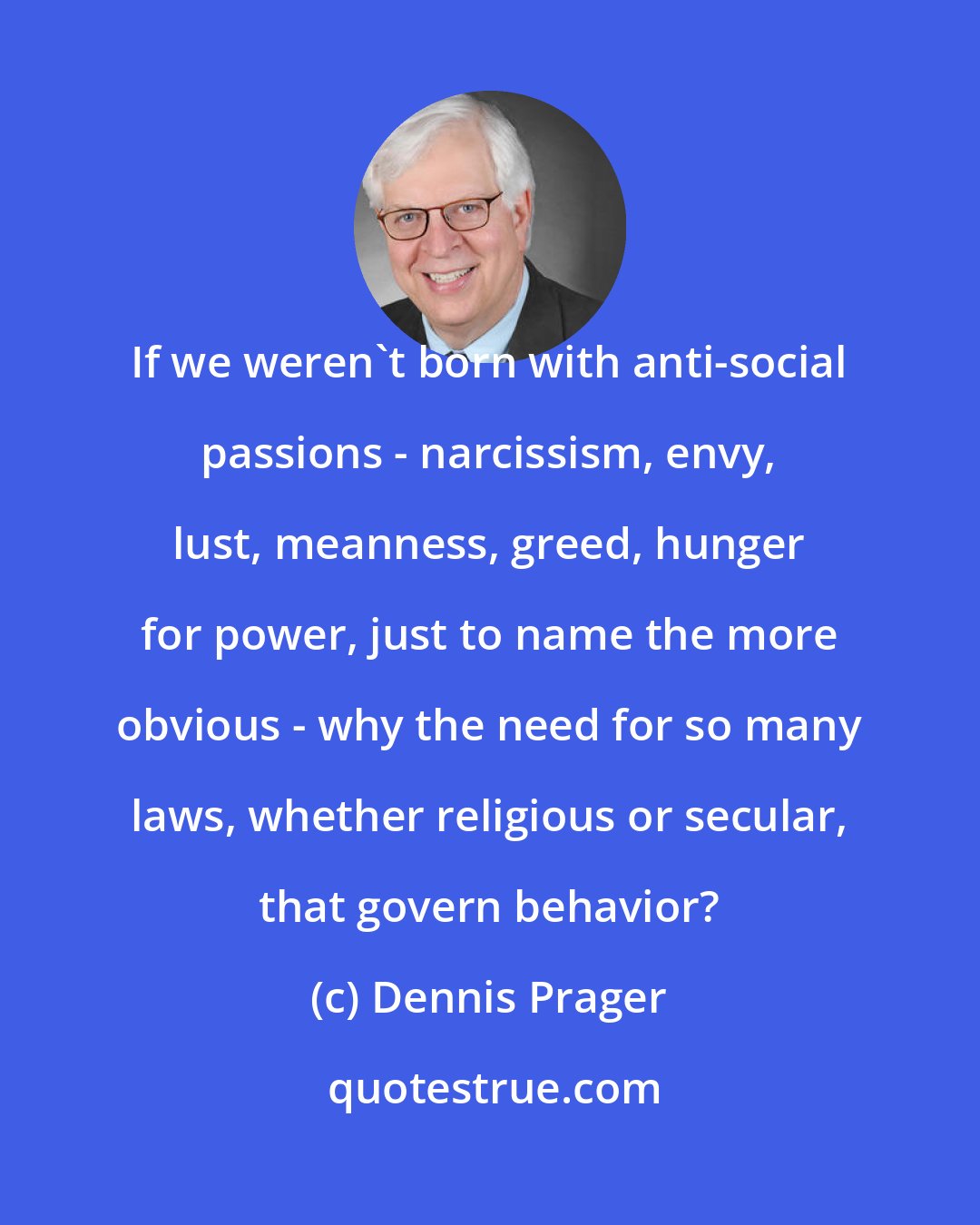 Dennis Prager: If we weren't born with anti-social passions - narcissism, envy, lust, meanness, greed, hunger for power, just to name the more obvious - why the need for so many laws, whether religious or secular, that govern behavior?