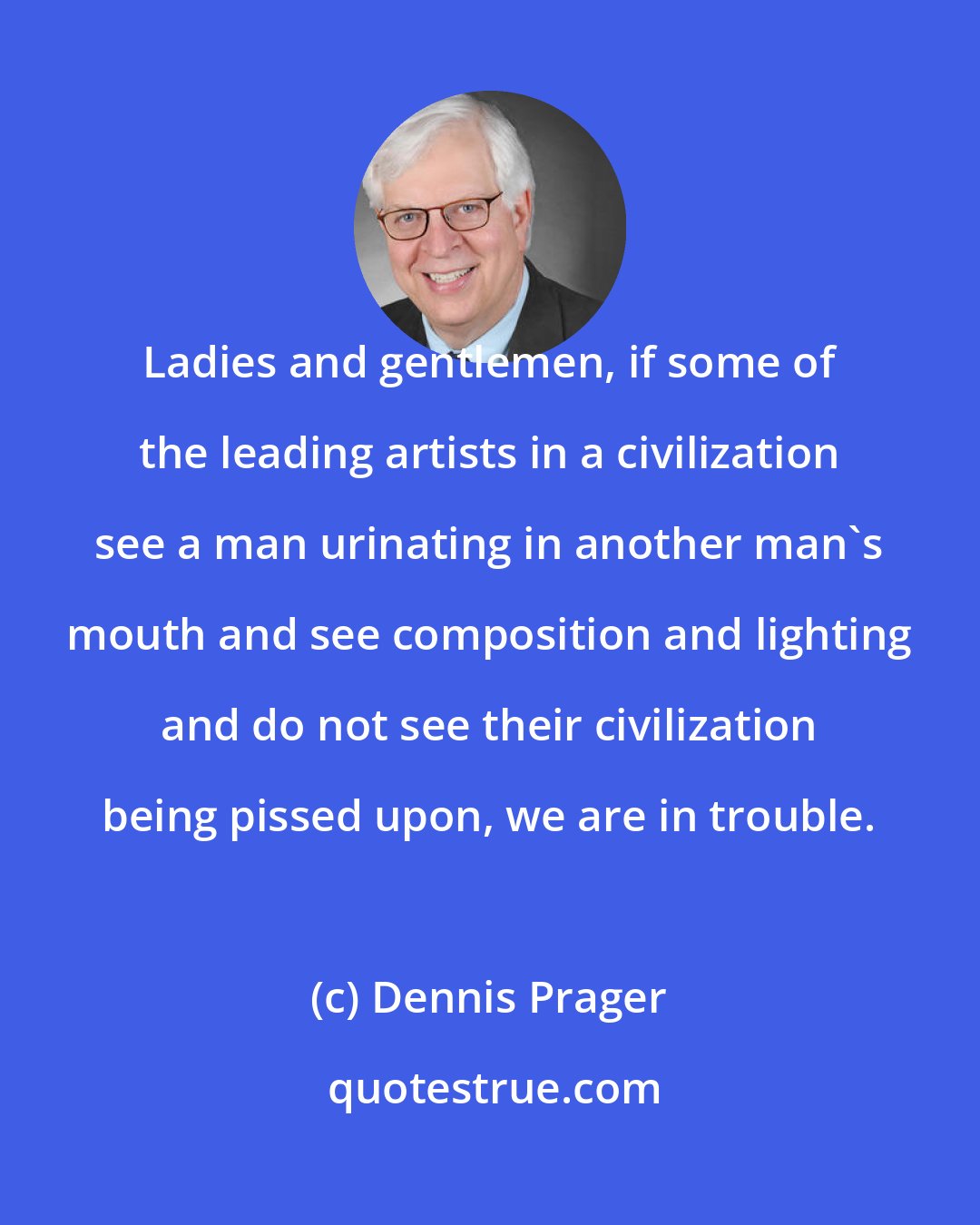 Dennis Prager: Ladies and gentlemen, if some of the leading artists in a civilization see a man urinating in another man's mouth and see composition and lighting and do not see their civilization being pissed upon, we are in trouble.