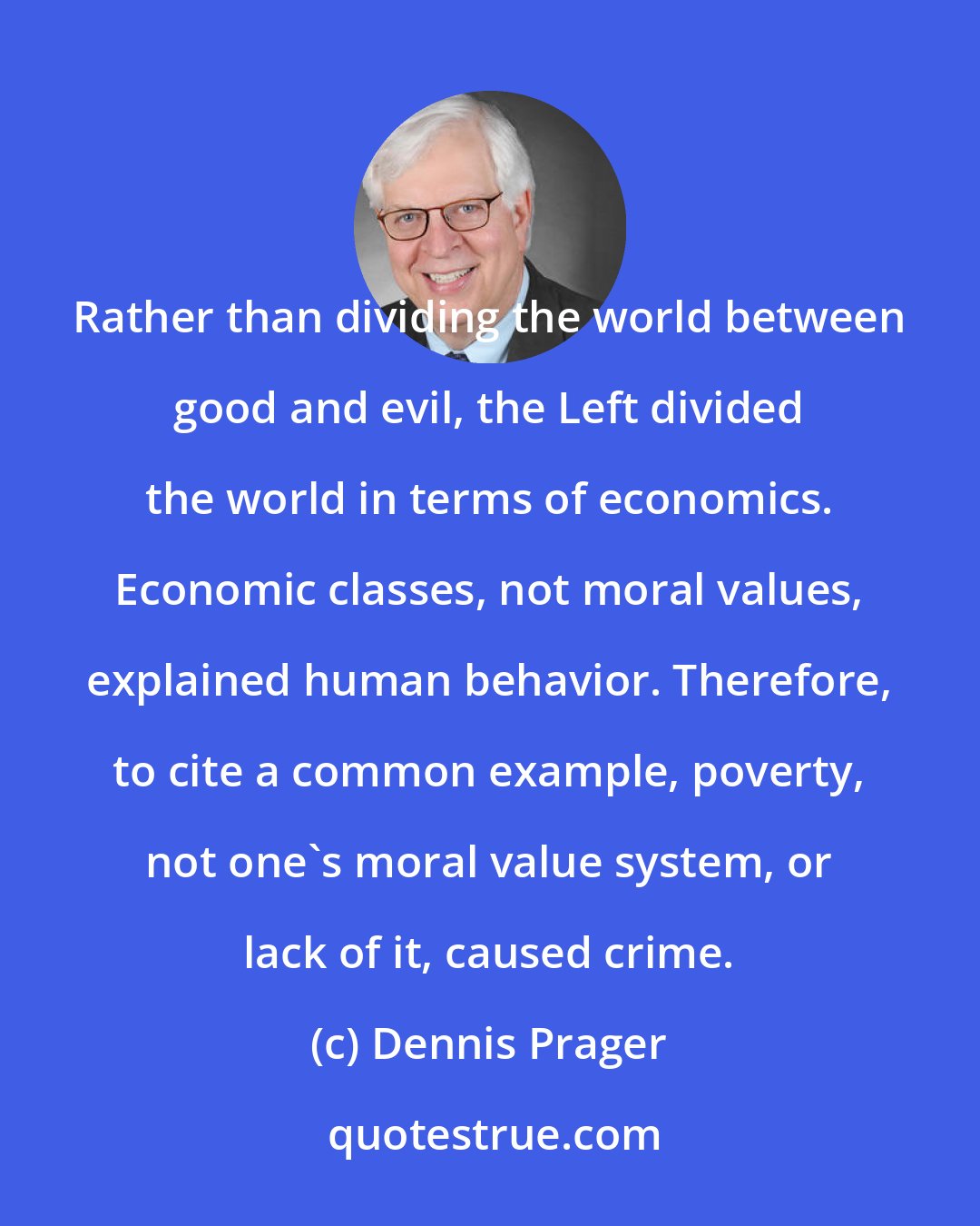 Dennis Prager: Rather than dividing the world between good and evil, the Left divided the world in terms of economics. Economic classes, not moral values, explained human behavior. Therefore, to cite a common example, poverty, not one's moral value system, or lack of it, caused crime.