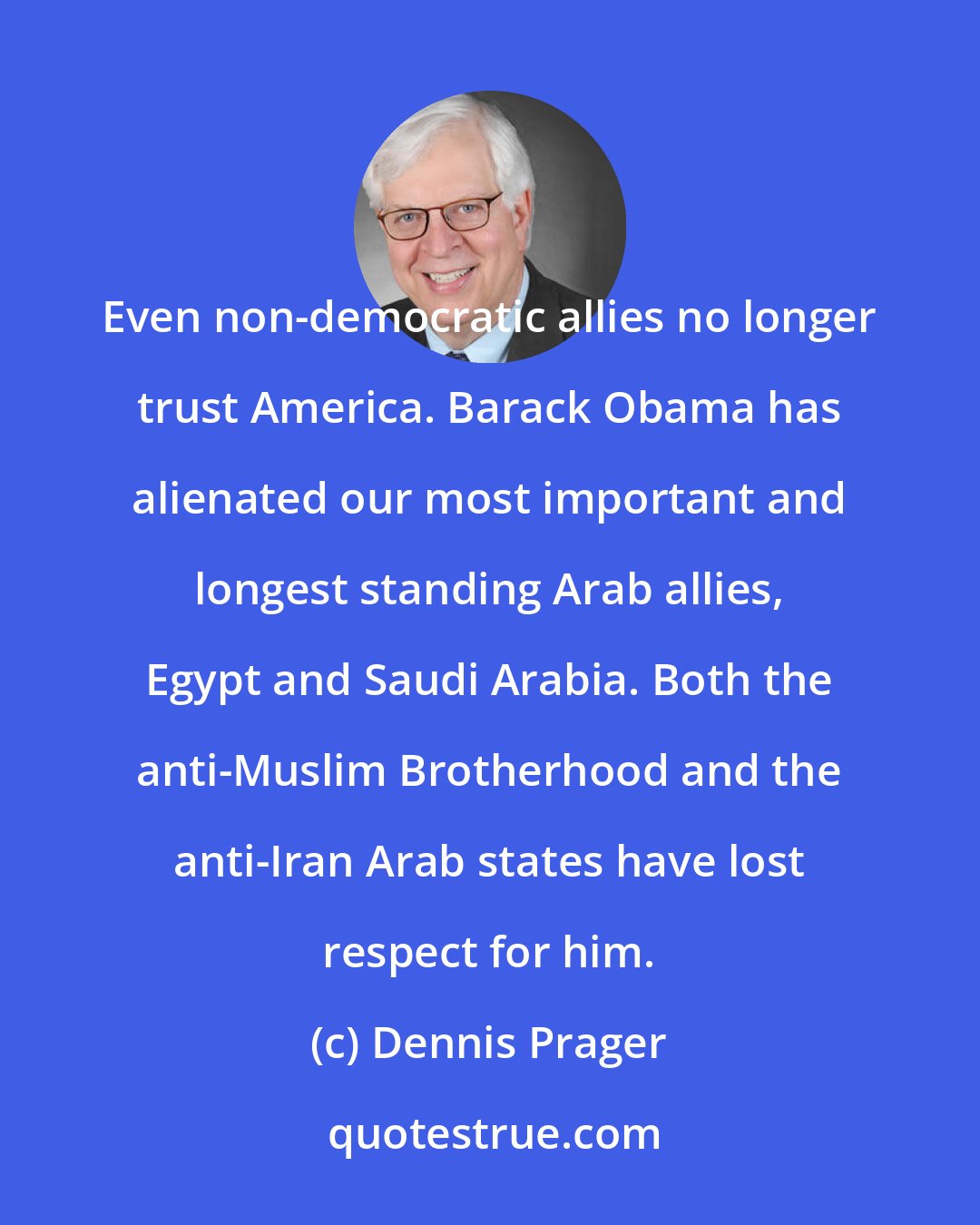 Dennis Prager: Even non-democratic allies no longer trust America. Barack Obama has alienated our most important and longest standing Arab allies, Egypt and Saudi Arabia. Both the anti-Muslim Brotherhood and the anti-Iran Arab states have lost respect for him.