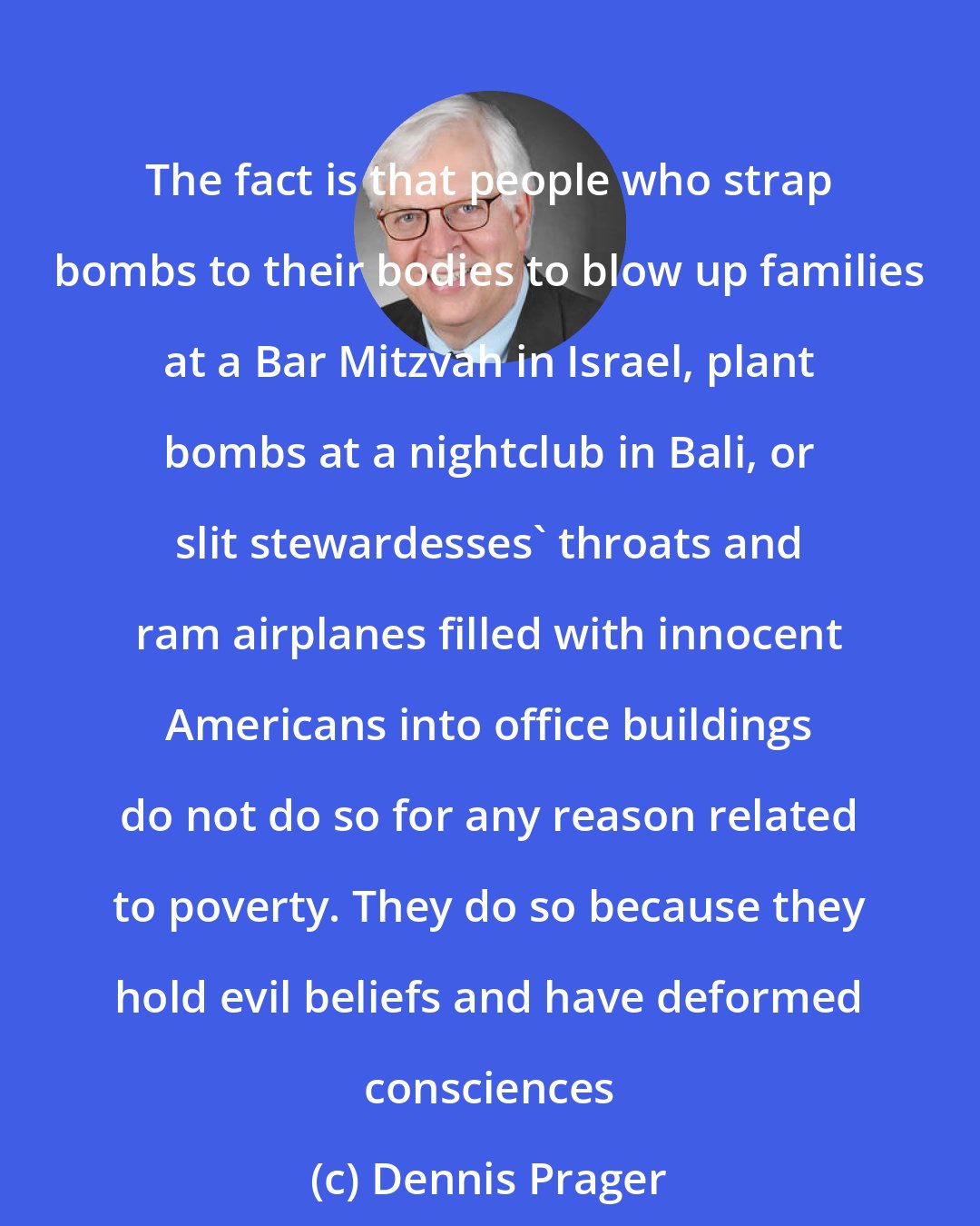Dennis Prager: The fact is that people who strap bombs to their bodies to blow up families at a Bar Mitzvah in Israel, plant bombs at a nightclub in Bali, or slit stewardesses' throats and ram airplanes filled with innocent Americans into office buildings do not do so for any reason related to poverty. They do so because they hold evil beliefs and have deformed consciences