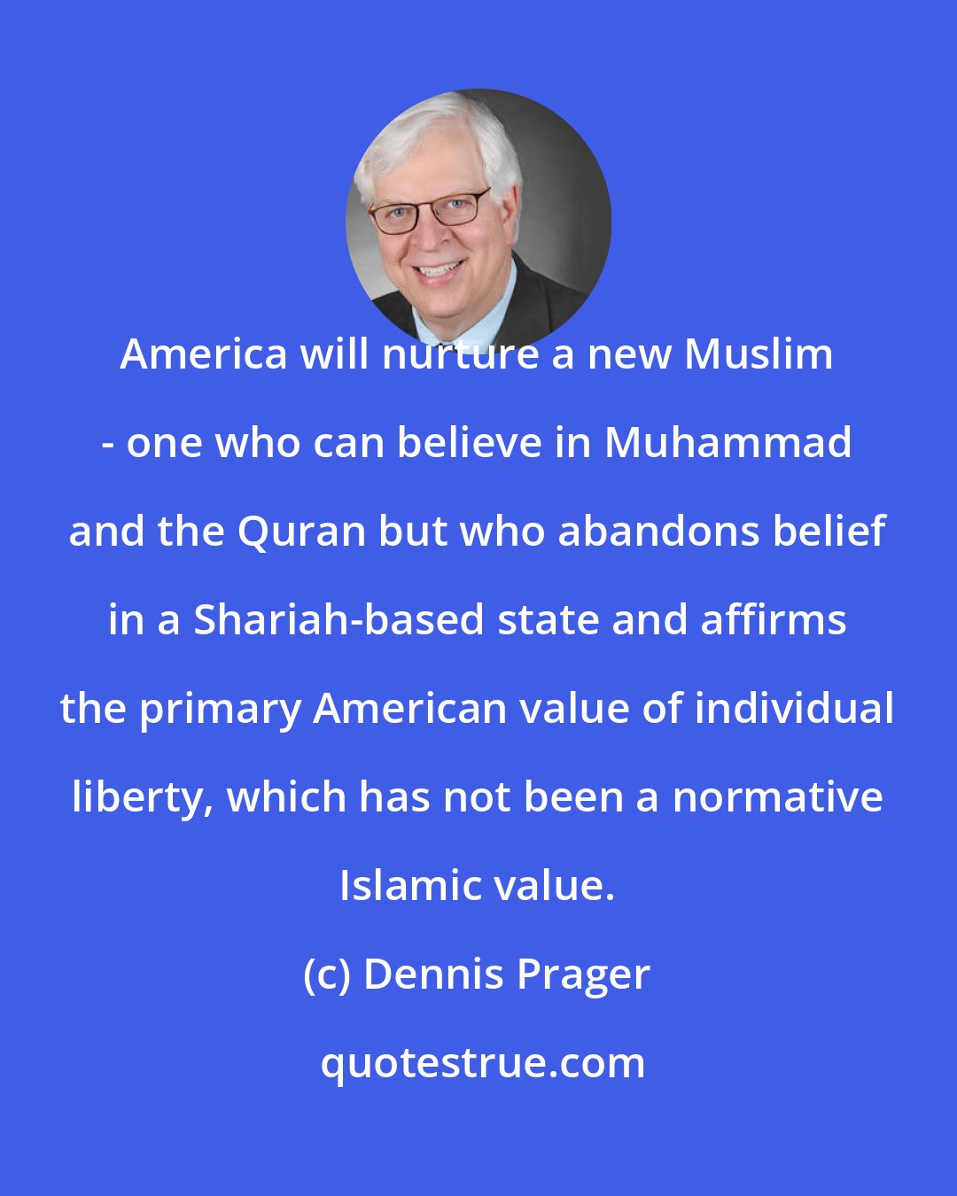 Dennis Prager: America will nurture a new Muslim - one who can believe in Muhammad and the Quran but who abandons belief in a Shariah-based state and affirms the primary American value of individual liberty, which has not been a normative Islamic value.